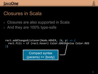 Animation in Scala69def timeline = new Timeline {repeatCount = INDEFINITEautoReverse = truekeyFrames = List(      new KeyFrame(time: 50) {        values = List(          new KeyValue(rect1.x() -> 300),          new KeyValue(rect2.y() -> 500),          new KeyValue(rect2.width() -> 150)        )      }    )  }Operator overloading for animation syntax