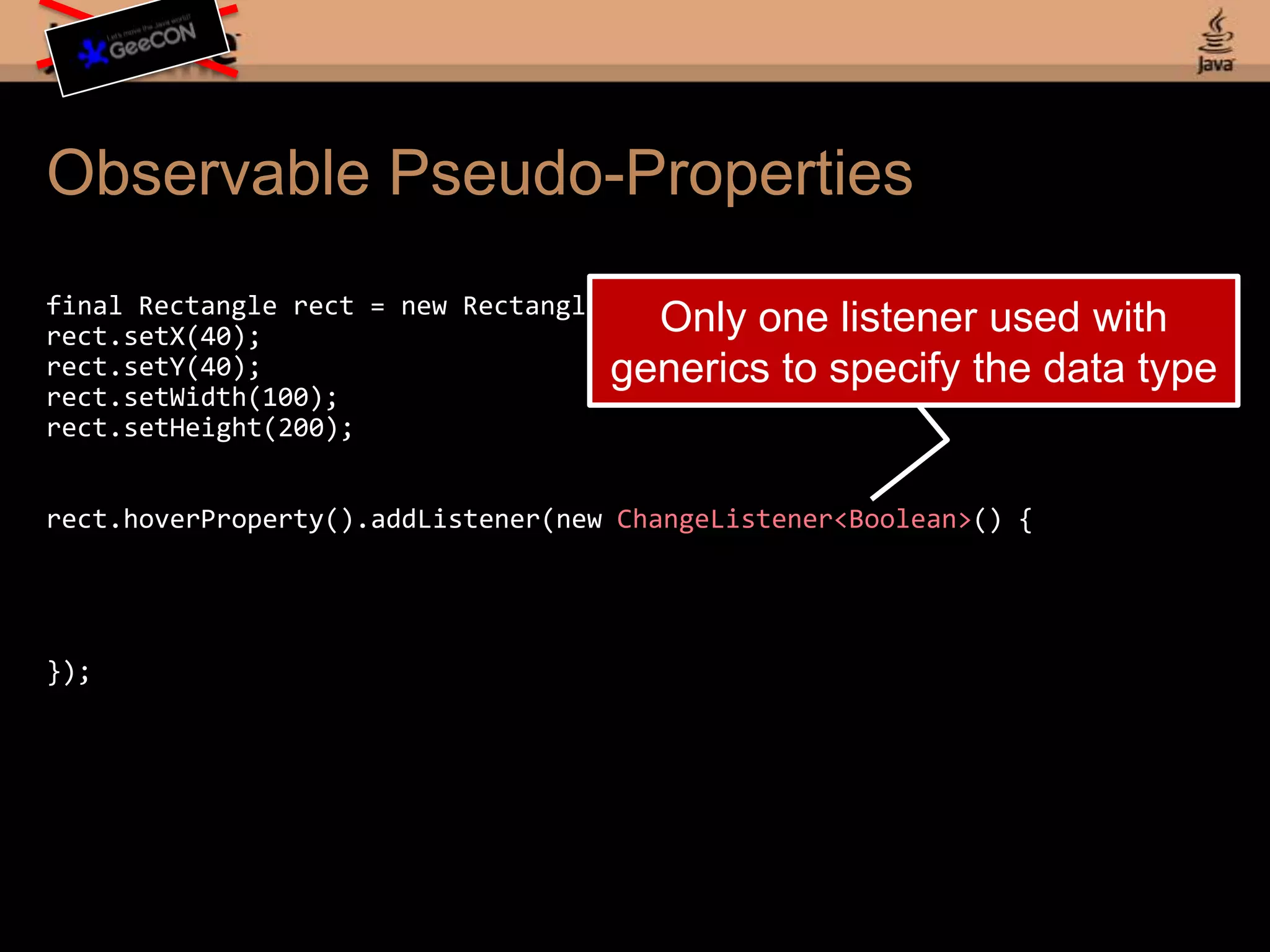 Observable Pseudo-Propertiesfinal Rectangle rect = new Rectangle();rect.setX(40);rect.setY(40);rect.setWidth(100);rect.setHeight(200);rect.hoverProperty().addListener(new ChangeListener<Boolean>() {});Only one listener used with generics to specify the data type