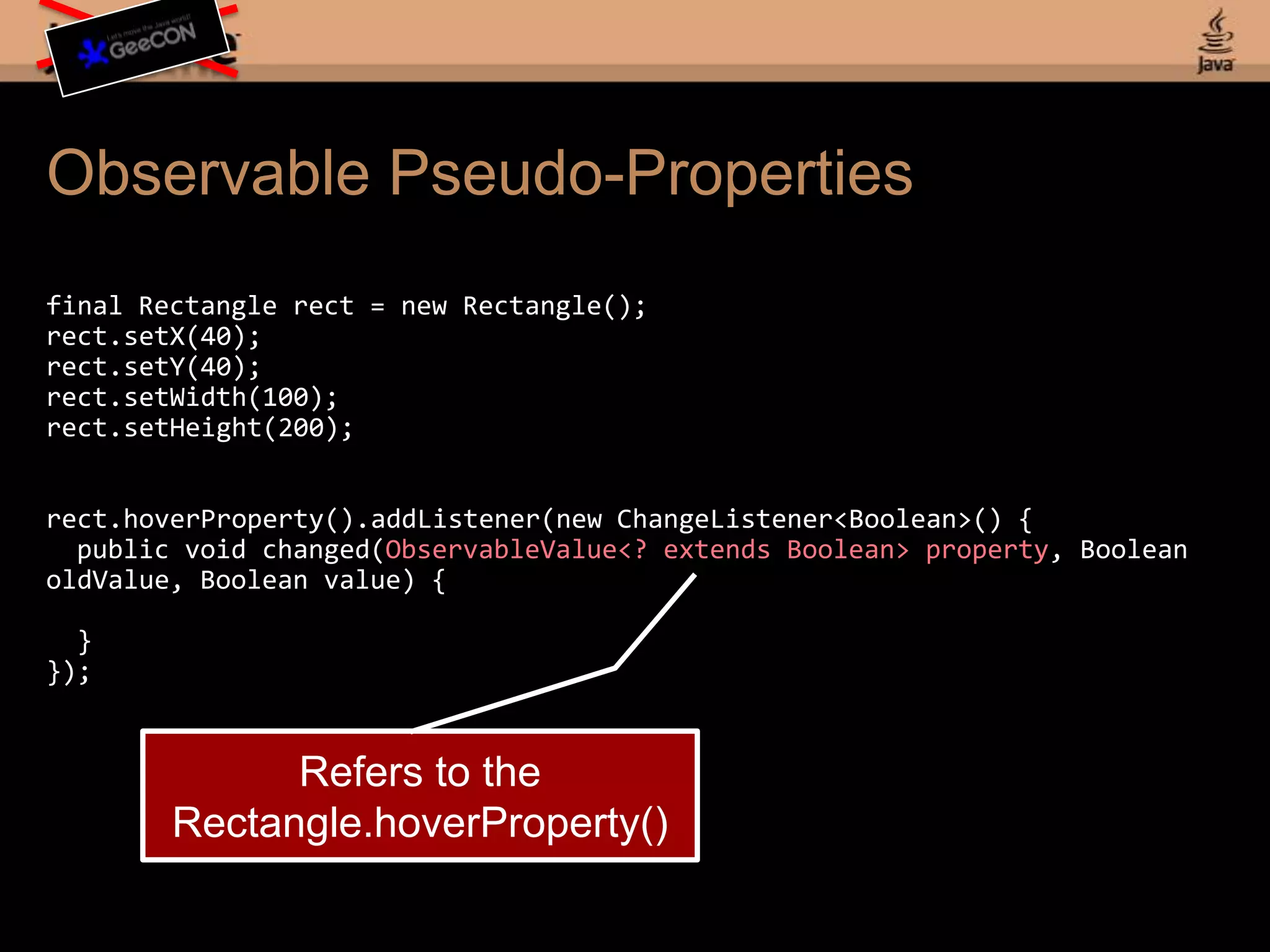 Observable Pseudo-Propertiesfinal Rectangle rect = new Rectangle();rect.setX(40);rect.setY(40);rect.setWidth(100);rect.setHeight(200);rect.hoverProperty().addListener(new ChangeListener<Boolean>() { public void changed(ObservableValue<? extends Boolean> property, Boolean oldValue, Boolean value) { }});Refers to the Rectangle.hoverProperty()