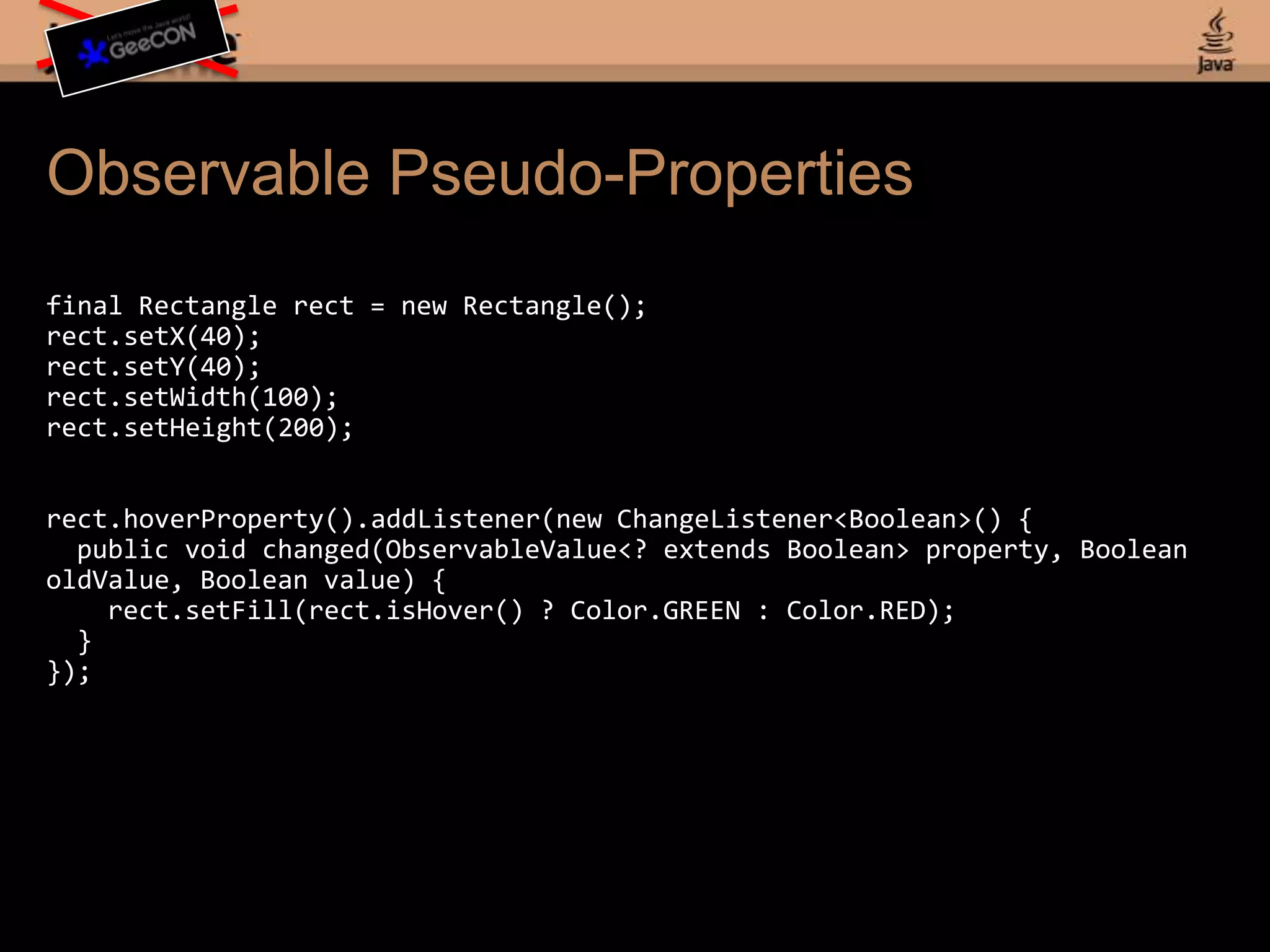 Observable Pseudo-Propertiesfinal Rectangle rect = new Rectangle();rect.setX(40);rect.setY(40);rect.setWidth(100);rect.setHeight(200);rect.hoverProperty().addListener(new ChangeListener<Boolean>() { public void changed(ObservableValue<? extends Boolean> property, Boolean oldValue, Boolean value) { rect.setFill(rect.isHover() ? Color.GREEN : Color.RED); }});