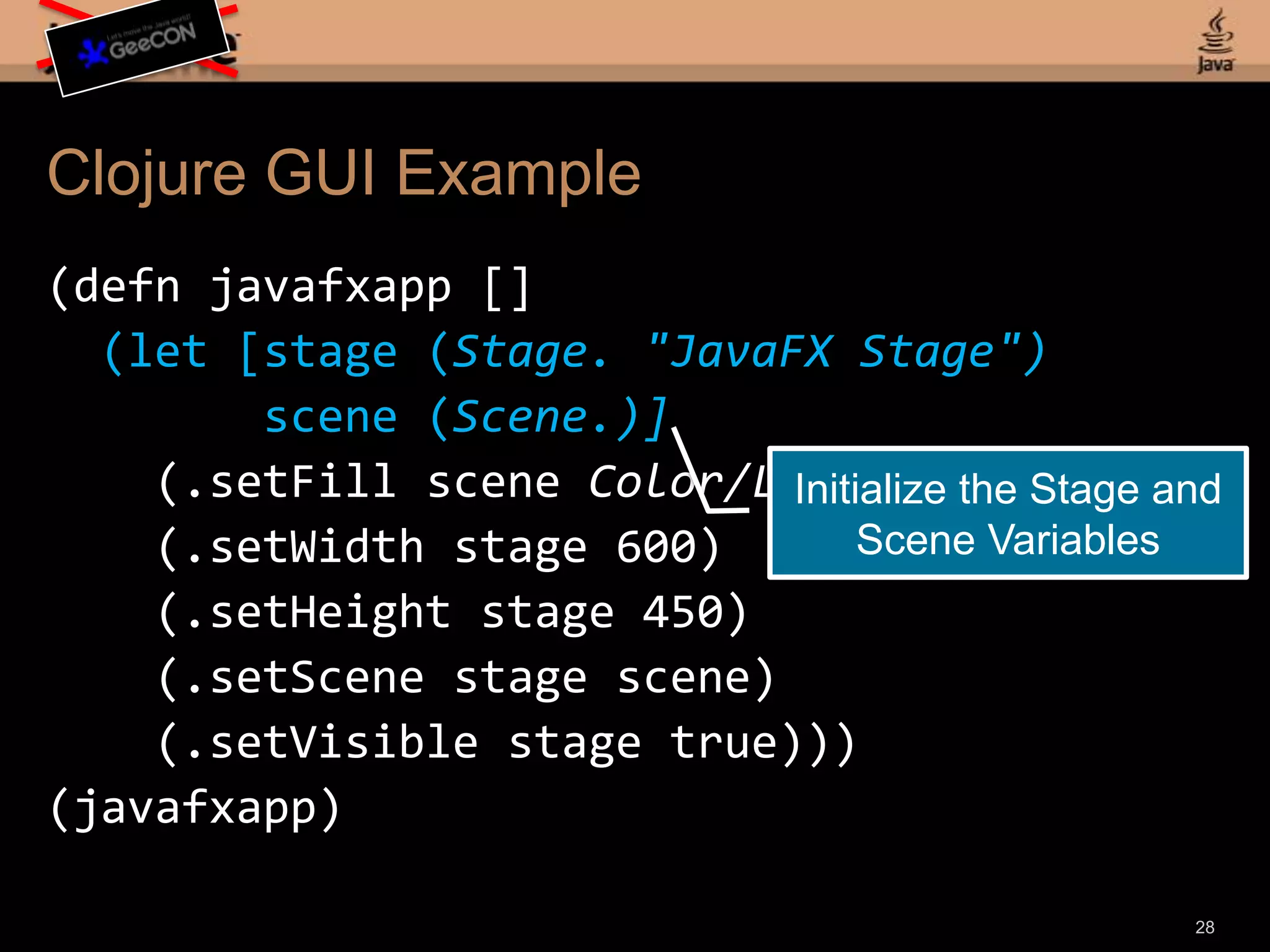 Clojure GUI Example(defnjavafxapp [] (let [stage (Stage. "JavaFX Stage") scene (Scene.)] (.setFill scene Color/LIGHTGREEN) (.setWidth stage 600) (.setHeight stage 450) (.setScene stage scene) (.setVisible stage true)))(javafxapp)26