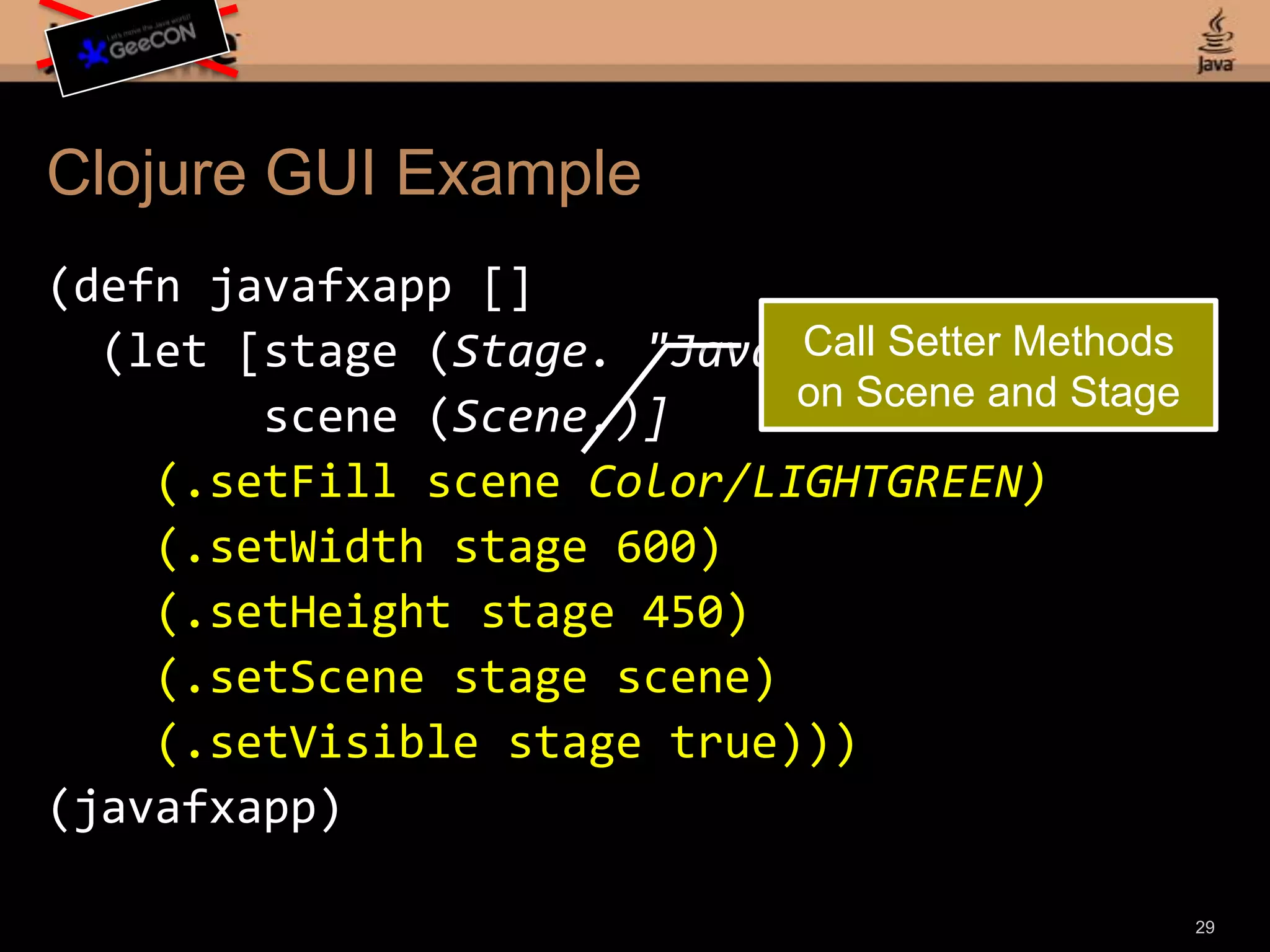 Clojure GUI Example(defnjavafxapp[] (let [stage (Stage. "JavaFX Stage") scene (Scene.)] (.setFill scene Color/LIGHTGREEN) (.setWidth stage 600) (.setHeight stage 450) (.setScene stage scene) (.setVisible stage true)))(javafxapp)27Create a Function for the Application