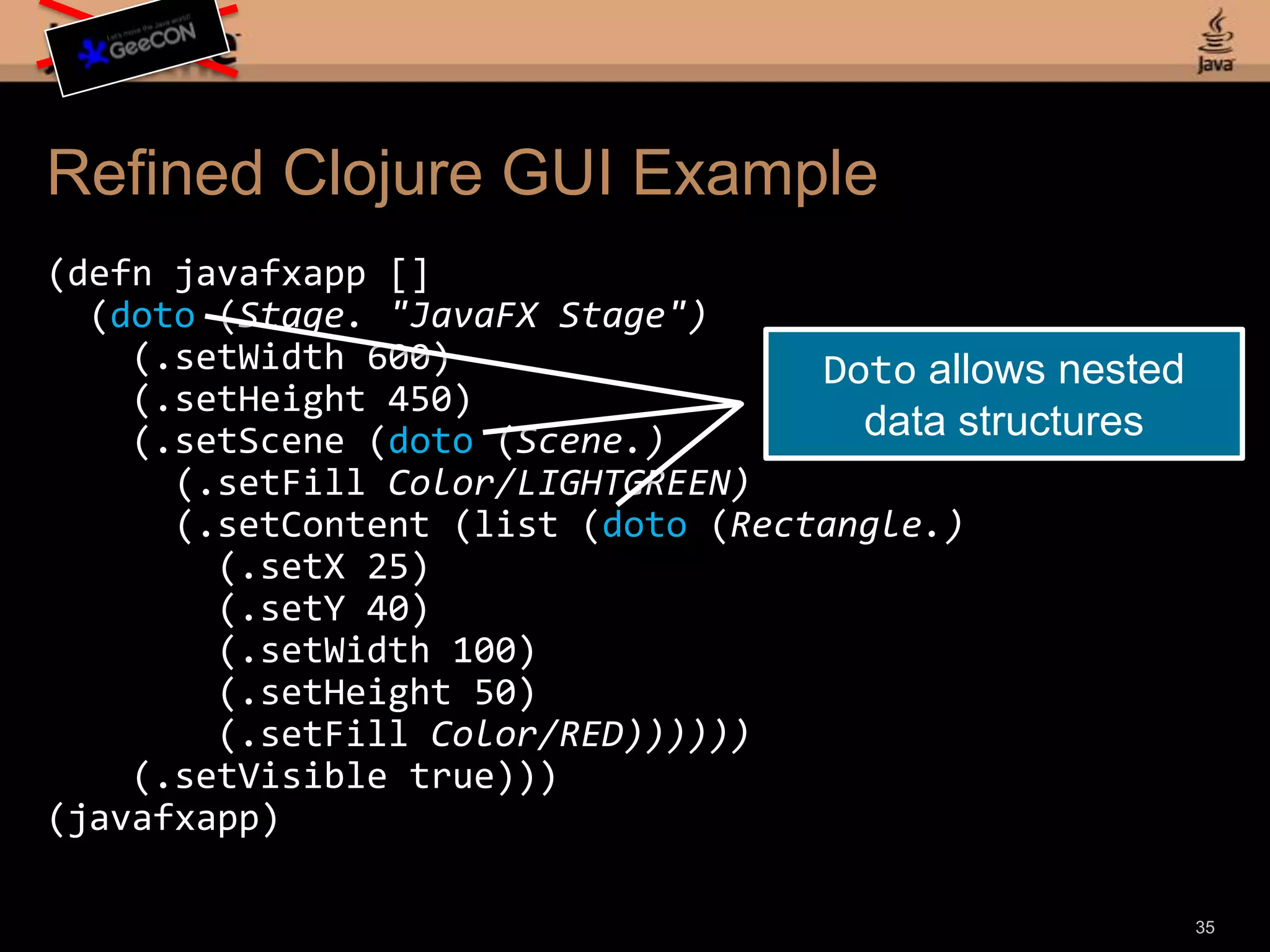 Refined Clojure GUI Example(defnjavafxapp [] (doto (Stage. "JavaFX Stage") (.setWidth600) (.setHeight450) (.setScene (doto (Scene.) (.setFillColor/LIGHTGREEN) (.setContent (list (doto (Rectangle.) (.setX25) (.setY40) (.setWidth100) (.setHeight50) (.setFillColor/RED)))))) (.setVisibletrue)))(javafxapp)33