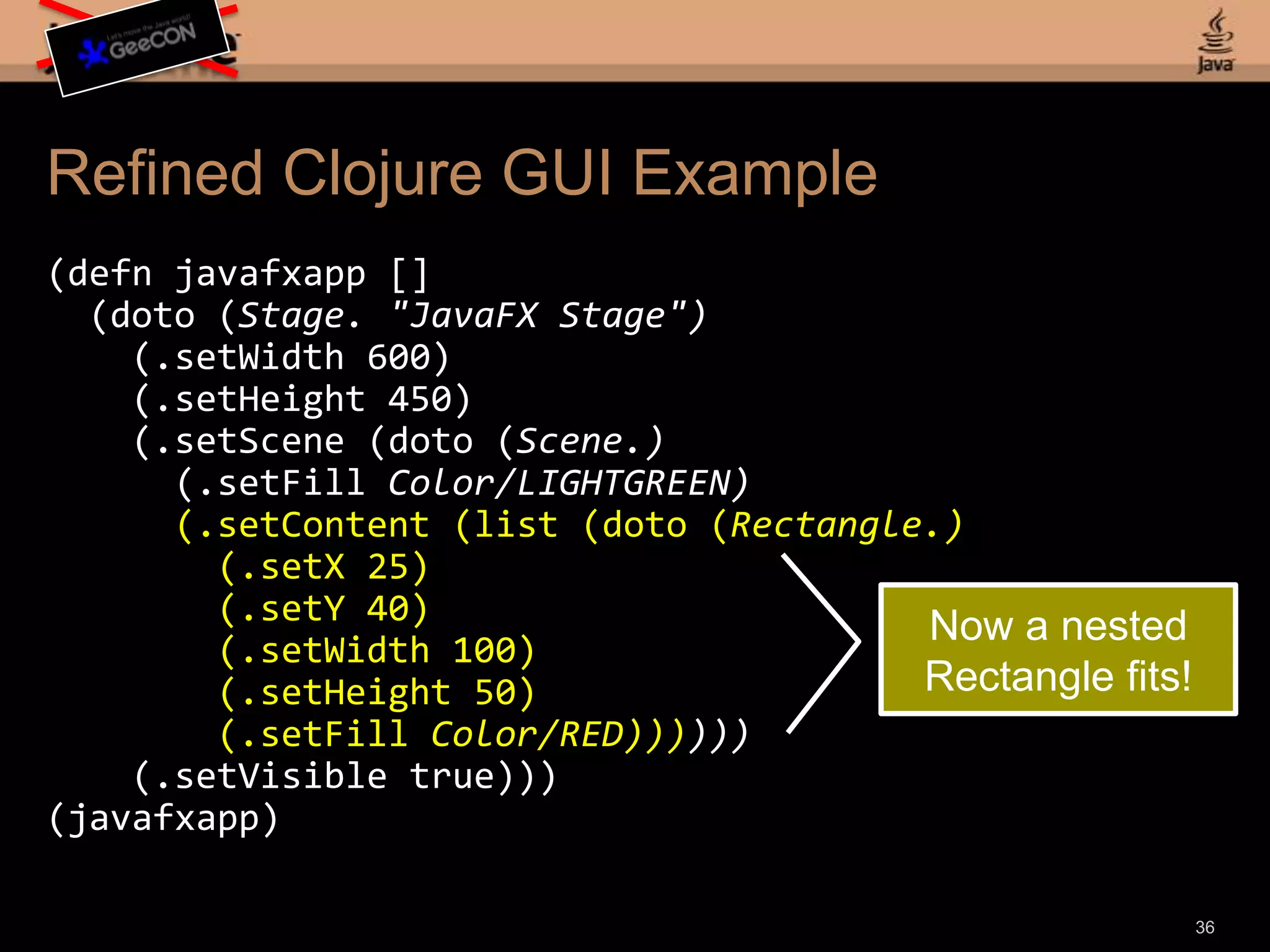 Refined Clojure GUI Example(defnjavafxapp [] (doto(Stage. "JavaFX Stage") (.setWidth 600) (.setHeight 450) (.setScene (doto(Scene.) (.setFillColor/LIGHTGREEN) (.setContent (list (doto (Rectangle.) (.setX 25) (.setY 40) (.setWidth 100) (.setHeight 50) (.setFillColor/RED)))))) (.setVisible true)))(javafxapp)34Let replaced with inline declarations