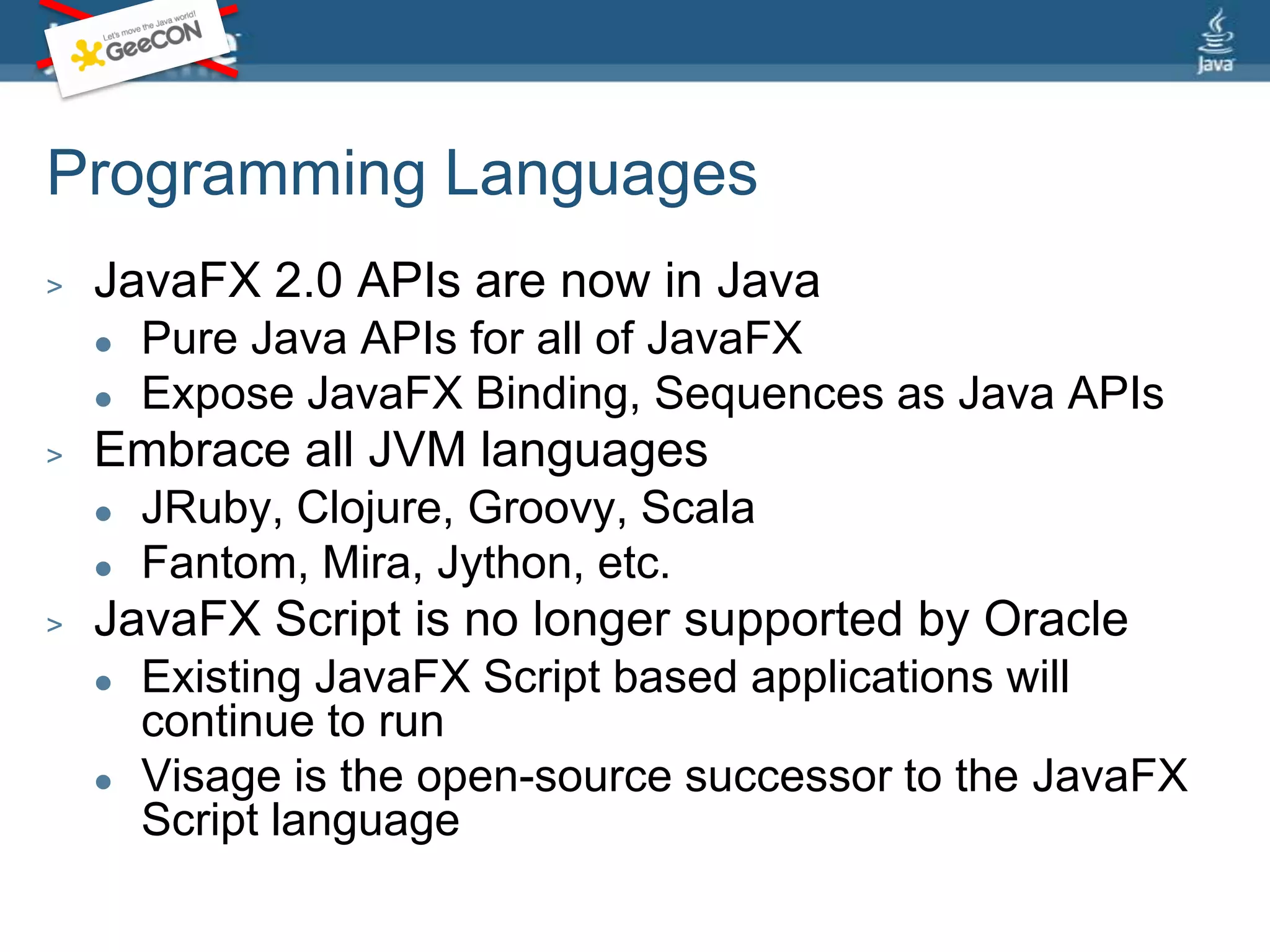 Programming LanguagesJavaFX 2.0 APIs are now in JavaPure Java APIs for all of JavaFXExpose JavaFX Binding, Sequences as Java APIsEmbrace all JVM languagesJRuby, Clojure, Groovy, ScalaFantom, Mira, Jython, etc.JavaFX Script is no longer supported by OracleExisting JavaFX Script based applications will continue to runVisage is the open-source successor to the JavaFX Script language