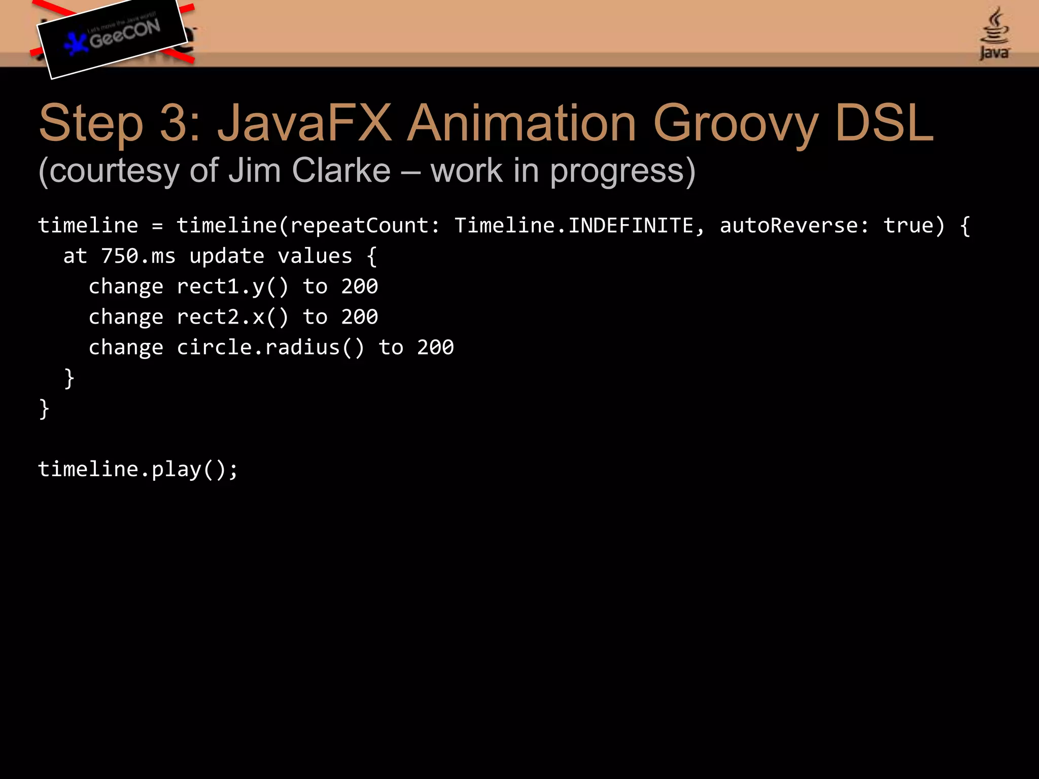 Step 1a: JavaFX Script Simplificationdef timeline = Timeline {repeatCount: Timeline.INDEFINITEautoReverse: true keyFrames: at (750ms) { rect1.x => 200.0 tween Interpolator.LINEAR; rect2.y => 200.0 tween Interpolator.LINEAR; circle1.radius => 200.0 tween Interpolator.LINEAR; }}timeline.play();