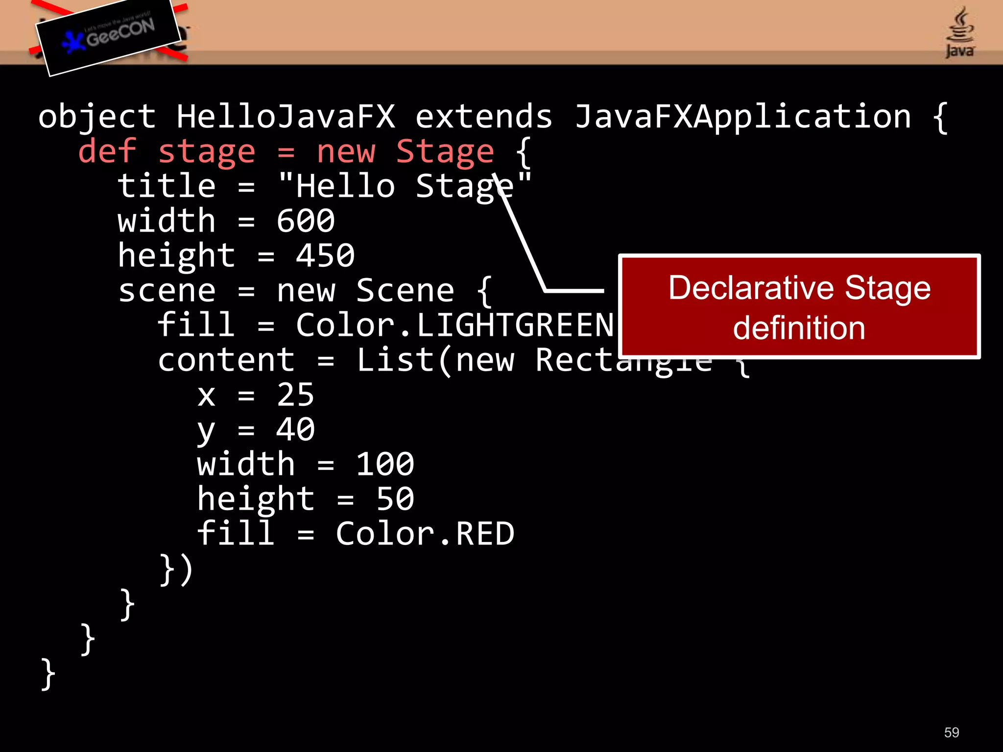 object HelloJavaFX extends JavaFXApplication { def stage = new Stage { title = "Hello Stage" width = 600 height = 450 scene = new Scene { fill = Color.LIGHTGREEN content = List(new Rectangle { x = 25 y = 40 width = 100 height = 50 fill = Color.RED }) } }}57
