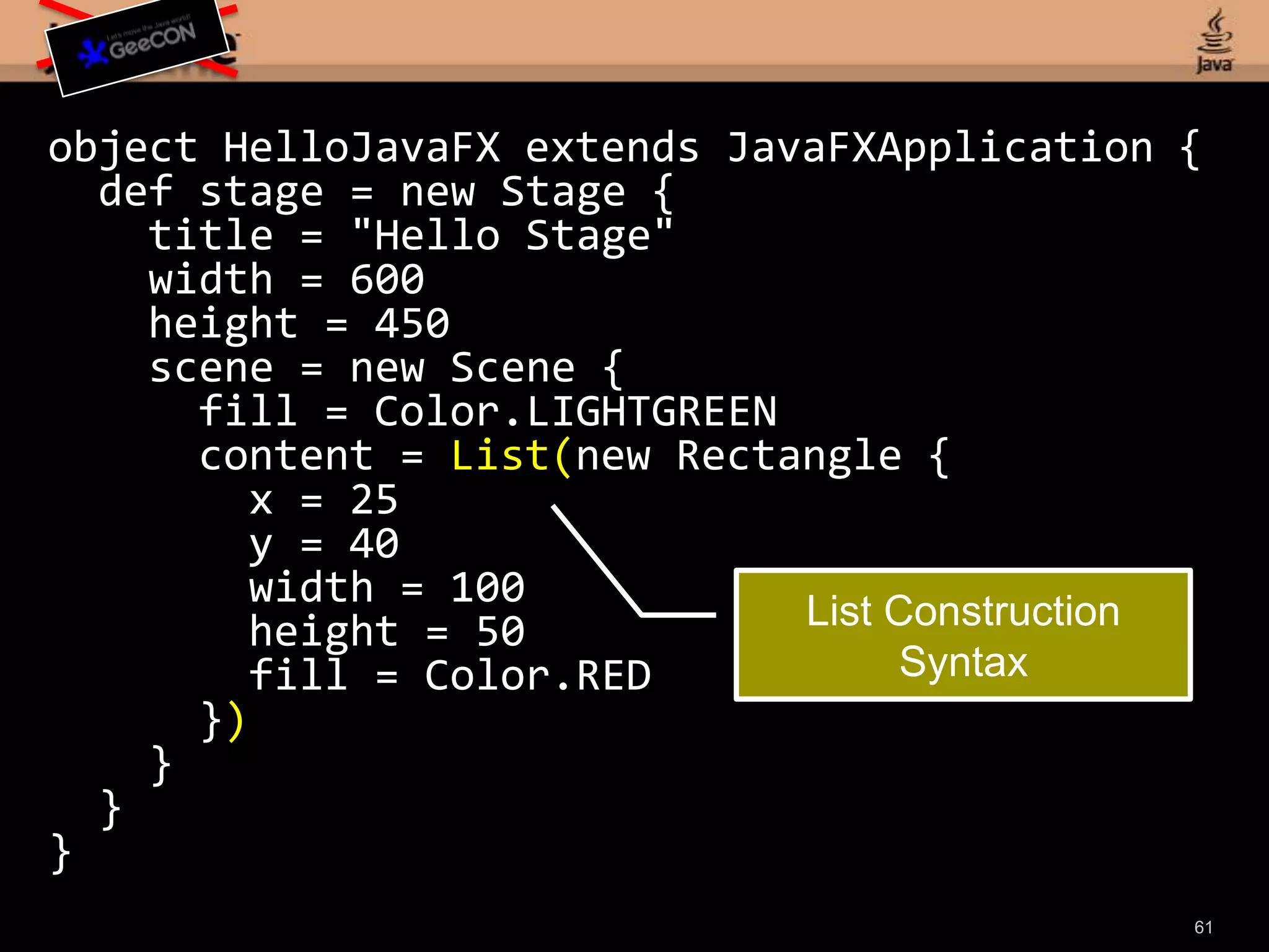 59object HelloJavaFX extends JavaFXApplication {def stage = new Stage { title = "Hello Stage" width = 600 height = 450 scene = new Scene { fill = Color.LIGHTGREEN content = List(new Rectangle { x = 25 y = 40 width = 100 height = 50 fill = Color.RED }) } }}Declarative Stage definition