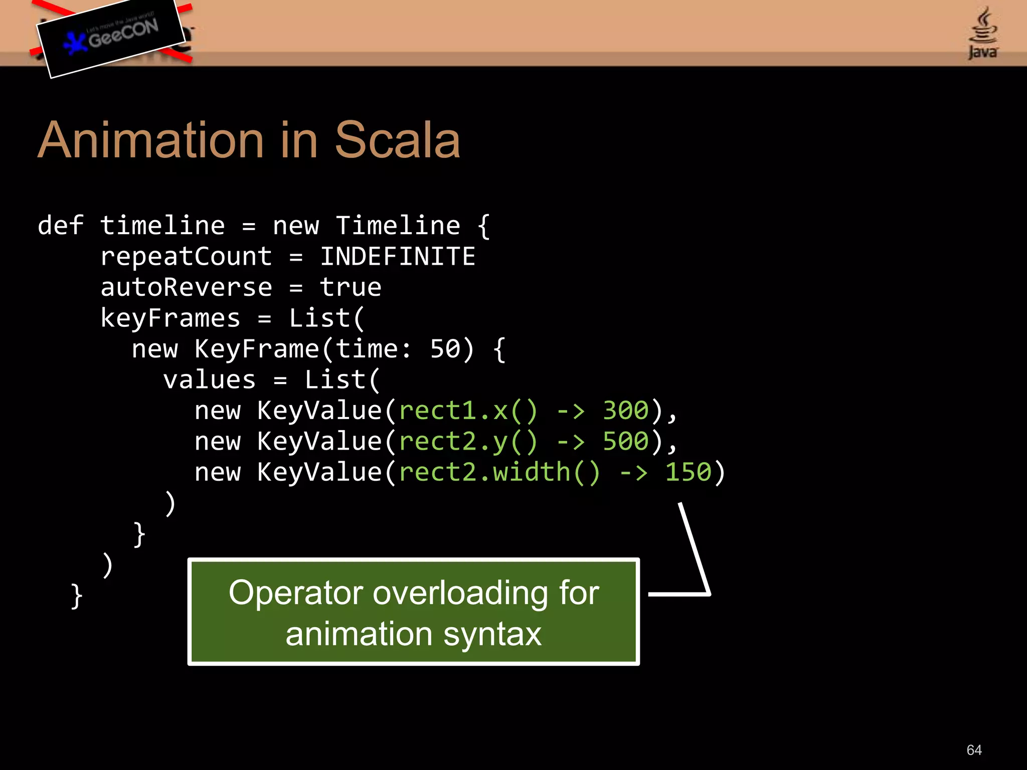 Animation in Scaladef timeline = new Timeline {repeatCount = INDEFINITEautoReverse = truekeyFrames = List( new KeyFrame(time: 50) { values = List( new KeyValue(rect1.x() -> 300), new KeyValue(rect2.y() -> 500), new KeyValue(rect2.width() -> 150) ) } ) }62
