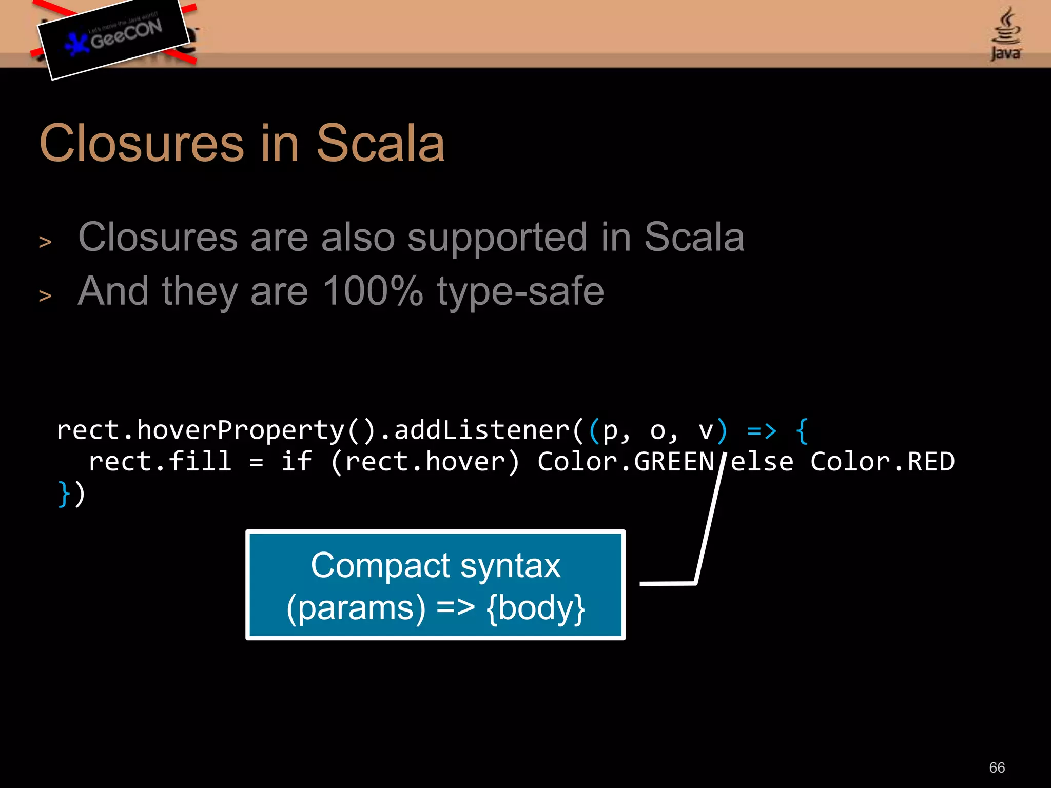 Animation in Scala64def timeline = new Timeline {repeatCount = INDEFINITEautoReverse = truekeyFrames = List( new KeyFrame(time: 50) { values = List( new KeyValue(rect1.x() -> 300), new KeyValue(rect2.y() -> 500), new KeyValue(rect2.width() -> 150) ) } ) }Operator overloading for animation syntax