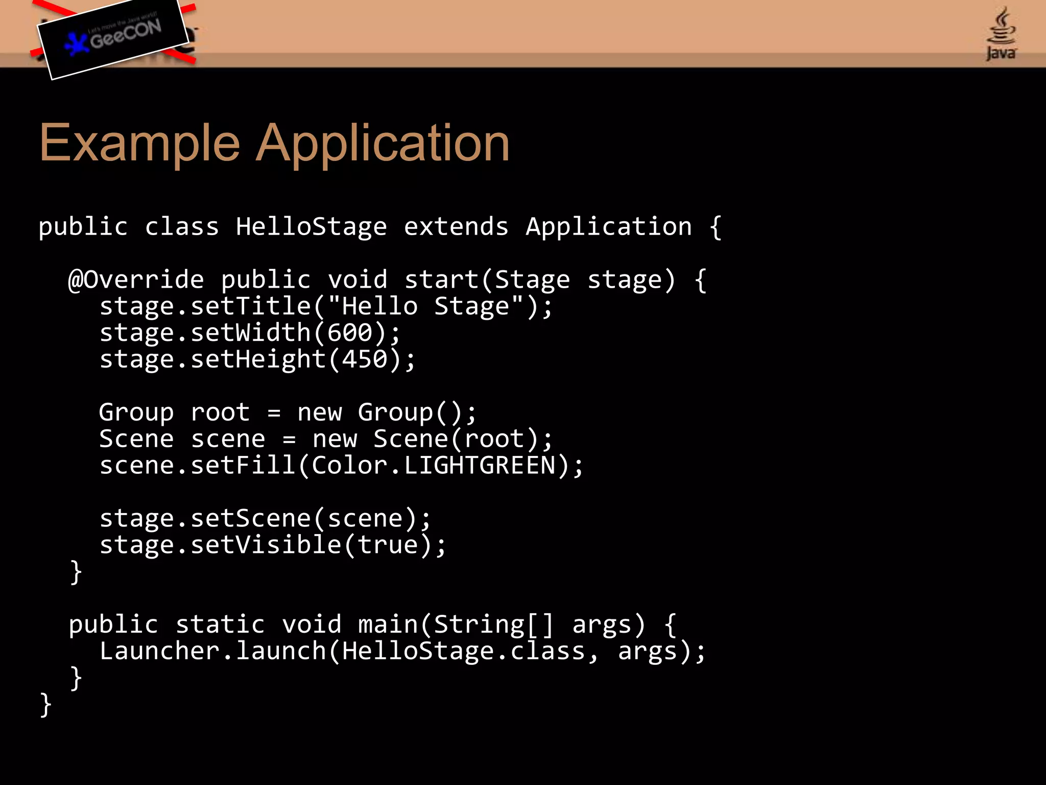 Example Applicationpublic class HelloStage extends Application { @Override public void start(Stage stage) { stage.setTitle("Hello Stage");stage.setWidth(600); stage.setHeight(450);Group root = new Group(); Scene scene = new Scene(root);scene.setFill(Color.LIGHTGREEN);stage.setScene(scene);stage.setVisible(true); } public static void main(String[] args) {Launcher.launch(HelloStage.class, args); }}