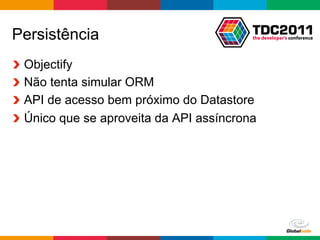 Persistência
!     Objectify
!     Não tenta simular ORM
!     API de acesso bem próximo do Datastore
!     Único que se aproveita da API assíncrona




                                          Globalcode	
  –	
  Open4education
 