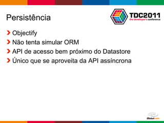 Persistência
 Objectify
 Não tenta simular ORM
 API de acesso bem próximo do Datastore
 Único que se aproveita da API assíncrona




                                     Globalcode – Open4education
 