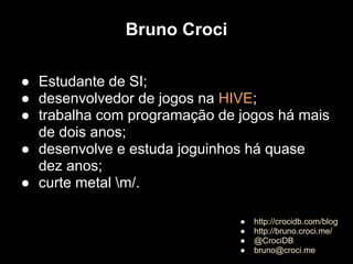 Bruno Croci

● Estudante de SI;
● desenvolvedor de jogos na HIVE;
● trabalha com programação de jogos há mais
  de dois anos;
● desenvolve e estuda joguinhos há quase
  dez anos;
● curte metal m/.

                              ●   http://crocidb.com/blog
                              ●   http://bruno.croci.me/
                              ●   @CrociDB
                              ●   bruno@croci.me
 