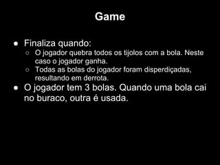 Game

● Finaliza quando:
  ○ O jogador quebra todos os tijolos com a bola. Neste
    caso o jogador ganha.
  ○ Todas as bolas do jogador foram disperdiçadas,
    resultando em derrota.
● O jogador tem 3 bolas. Quando uma bola cai
  no buraco, outra é usada.
 