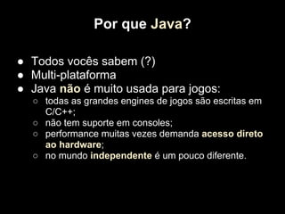 Por que Java?

● Todos vocês sabem (?)
● Multi-plataforma
● Java não é muito usada para jogos:
  ○ todas as grandes engines de jogos são escritas em
    C/C++;
  ○ não tem suporte em consoles;
  ○ performance muitas vezes demanda acesso direto
    ao hardware;
  ○ no mundo independente é um pouco diferente.
 