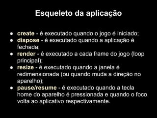Esqueleto da aplicação

● create - é executado quando o jogo é iniciado;
● dispose - é executado quando a aplicação é
  fechada;
● render - é executado a cada frame do jogo (loop
  principal);
● resize - é executado quando a janela é
  redimensionada (ou quando muda a direção no
  aparelho);
● pause/resume - é executado quando a tecla
  home do aparelho é pressionada e quando o foco
  volta ao aplicativo respectivamente.
 