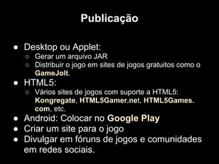 Publicação

● Desktop ou Applet:
  ○ Gerar um arquivo JAR
  ○ Distribuir o jogo em sites de jogos gratuitos como o
    GameJolt.
● HTML5:
  ○ Vários sites de jogos com suporte a HTML5:
    Kongregate, HTML5Gamer.net, HTML5Games.
    com, etc.
● Android: Colocar no Google Play
● Criar um site para o jogo
● Divulgar em fóruns de jogos e comunidades
  em redes sociais.
 