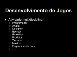 Desenvolvimento de Jogos
● Atividade multidisciplinar
   ○   Programador
   ○   Artista
   ○   Designer
   ○   Escritor
   ○   Roteirista
   ○   Produtor
   ○   Testador
   ○   Músico
   ○   Engenheiro de Som
   ○   ...
 