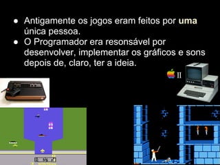 ● Antigamente os jogos eram feitos por uma
  única pessoa.
● O Programador era resonsável por
  desenvolver, implementar os gráficos e sons
  depois de, claro, ter a ideia.
 