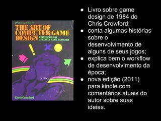 ● Livro sobre game
  design de 1984 do
  Chris Crowford;
● conta algumas histórias
  sobre o
  desenvolvimento de
  alguns de seus jogos;
● explica bem o workflow
  de desenvolvimento da
  época;
● nova edição (2011)
  para kindle com
  comentários atuais do
  autor sobre suas
  ideias.
 