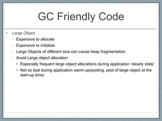 GC Friendly Code
• Large Object
• Expensive to allocate
• Expensive to initialize
• Large Objects of different size can cause heap fragmentation
• Avoid Large object allocation
• Especially frequent large object allocations during application ‘steady state’
• Not so bad during application warm-up(pooling, pool of large object at the
start-up time)
 