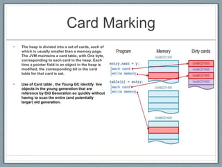 Card Marking
• The heap is divided into a set of cards, each of
which is usually smaller than a memory page.
The JVM maintains a card table, with One byte,
corresponding to each card in the heap. Each
time a pointer field in an object in the heap is
modified, the corresponding bit in the card
table for that card is set.
• Use of Card table , the Young GC identify live
objects in the young generation that are
reference by Old Generation so quickly without
having to scan the entire (and potentially
larger) old generation.
 