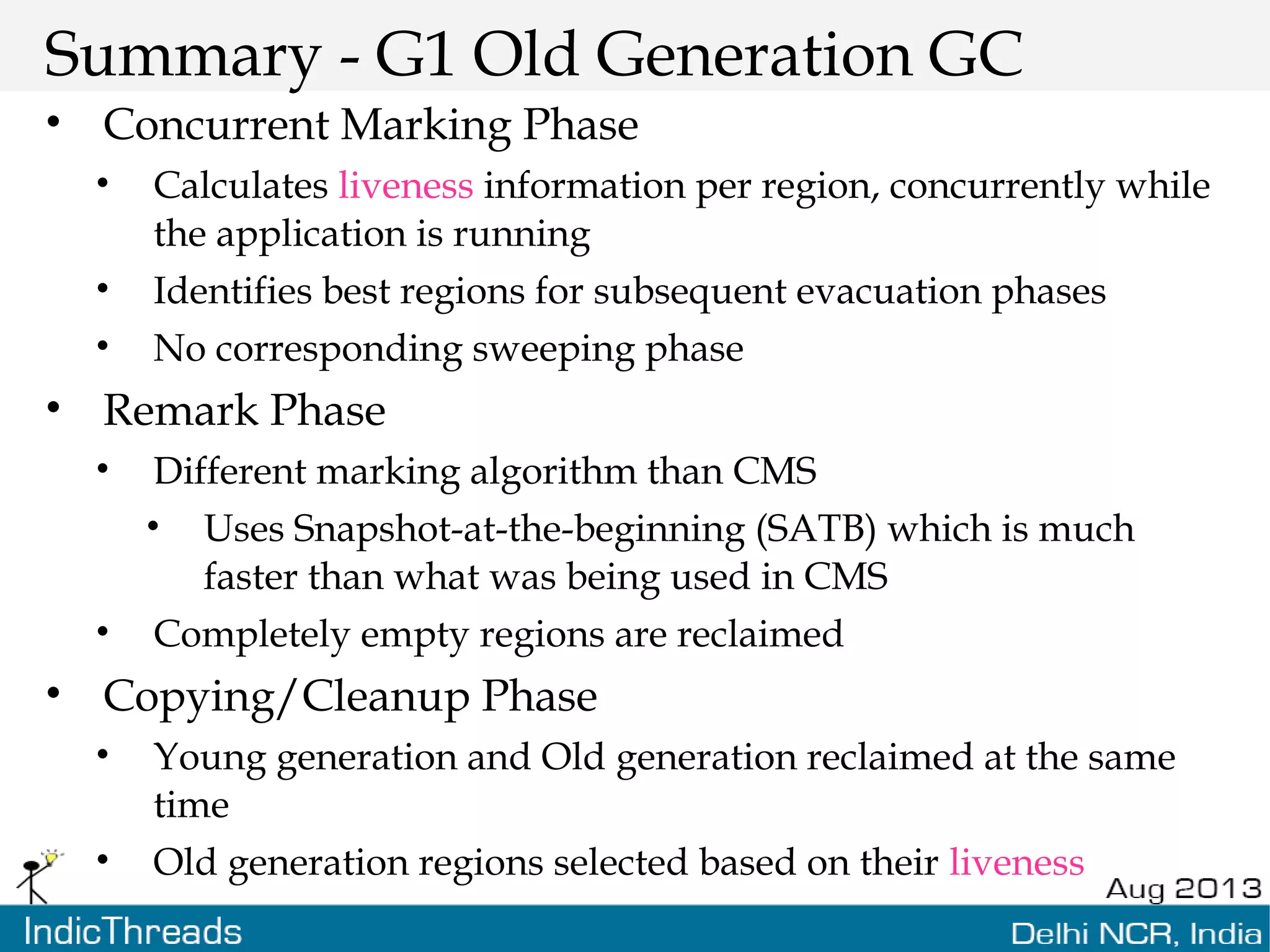 Summary - G1 Old Generation GC • Concurrent Marking Phase • Calculates liveness information per region, concurrently while the application is running • Identifies best regions for subsequent evacuation phases • No corresponding sweeping phase • Remark Phase • Different marking algorithm than CMS • Uses Snapshot-at-the-beginning (SATB) which is much faster than what was being used in CMS • Completely empty regions are reclaimed • Copying/Cleanup Phase • Young generation and Old generation reclaimed at the same time • Old generation regions selected based on their liveness 