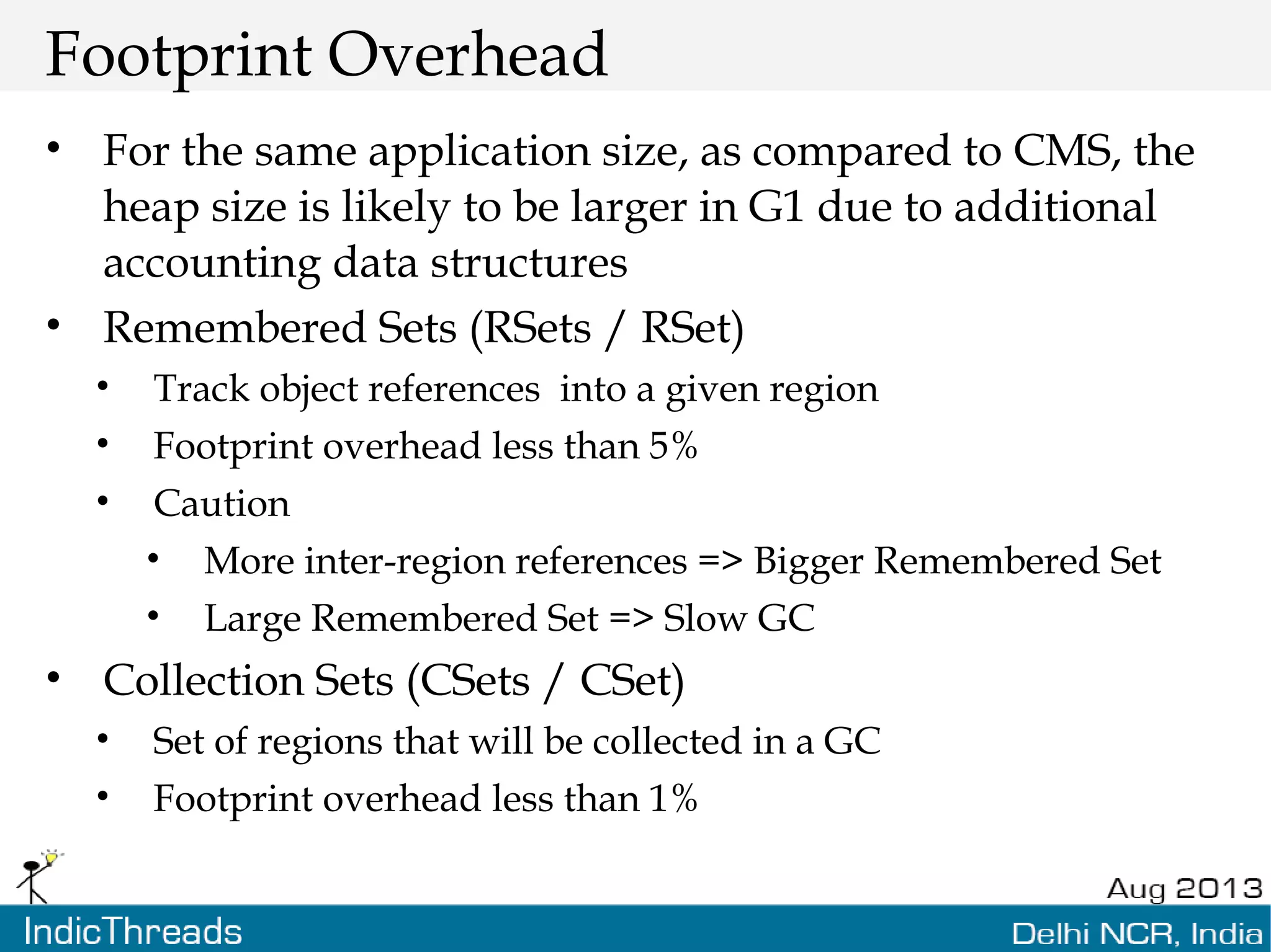 Footprint Overhead • For the same application size, as compared to CMS, the heap size is likely to be larger in G1 due to additional accounting data structures • Remembered Sets (RSets / RSet) • Track object references into a given region • Footprint overhead less than 5% • Caution • More inter-region references => Bigger Remembered Set • Large Remembered Set => Slow GC • Collection Sets (CSets / CSet) • Set of regions that will be collected in a GC • Footprint overhead less than 1% 