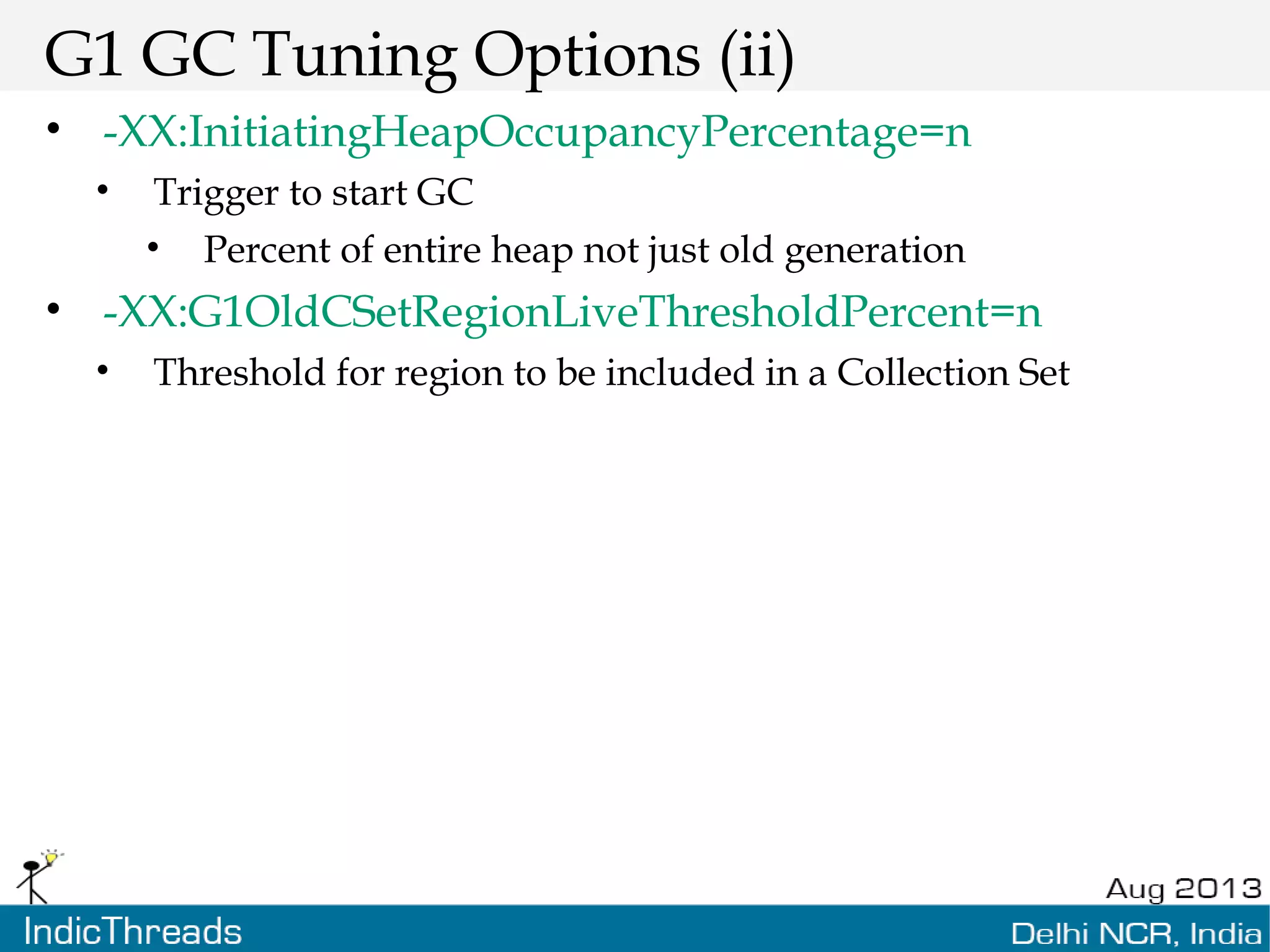 G1 GC Tuning Options (ii) • -XX:InitiatingHeapOccupancyPercentage=n • Trigger to start GC • Percent of entire heap not just old generation • -XX:G1OldCSetRegionLiveThresholdPercent=n • Threshold for region to be included in a Collection Set 