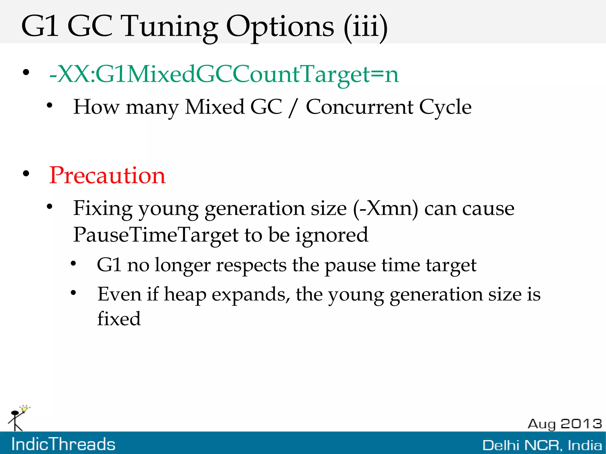 G1 GC Tuning Options (iii) • -XX:G1MixedGCCountTarget=n • How many Mixed GC / Concurrent Cycle • Precaution • Fixing young generation size (-Xmn) can cause PauseTimeTarget to be ignored • G1 no longer respects the pause time target • Even if heap expands, the young generation size is fixed 