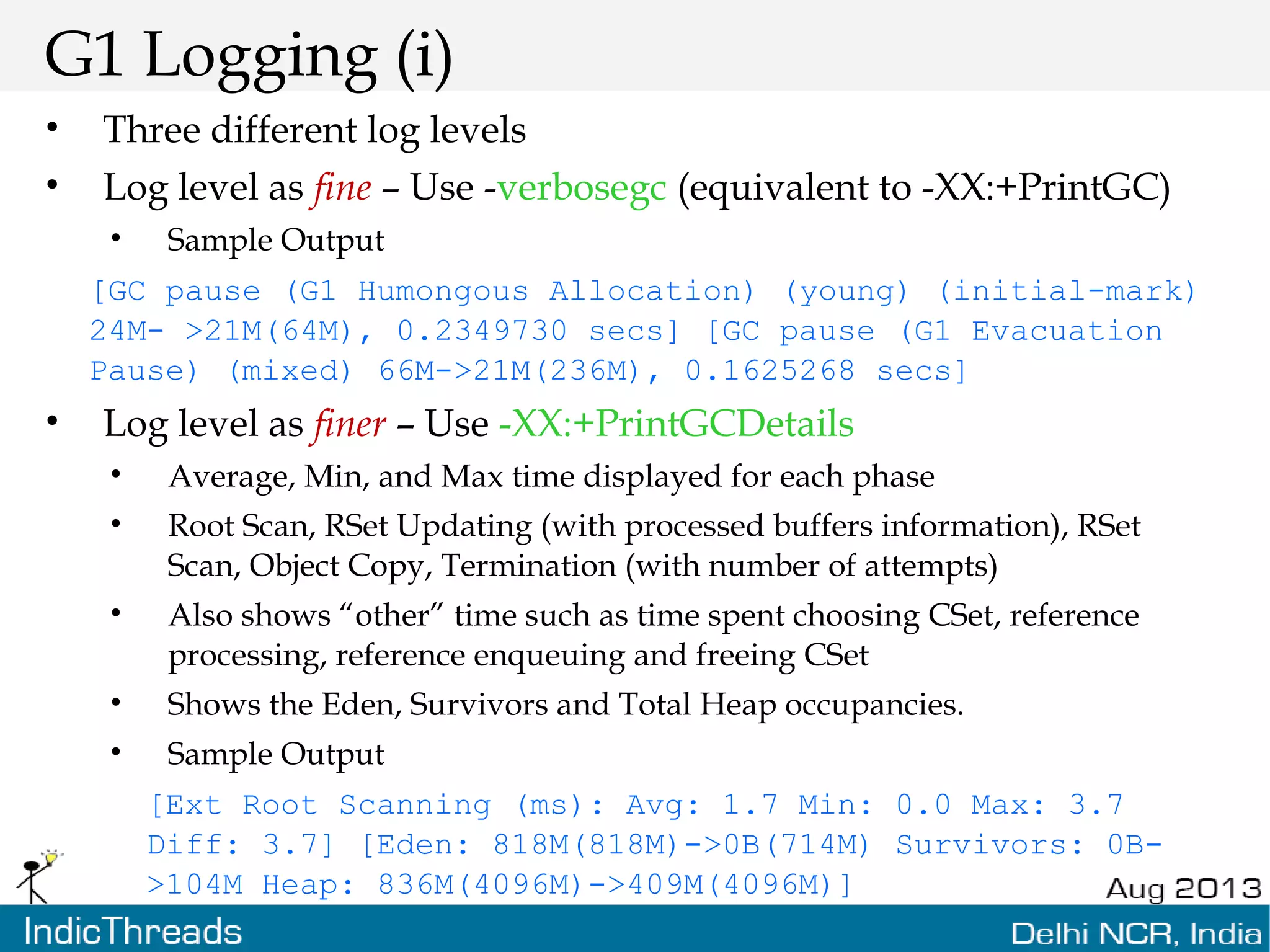 G1 Logging (i) • Three different log levels • Log level as fine – Use -verbosegc (equivalent to -XX:+PrintGC) • Sample Output [GC pause (G1 Humongous Allocation) (young) (initial-mark) 24M- >21M(64M), 0.2349730 secs] [GC pause (G1 Evacuation Pause) (mixed) 66M->21M(236M), 0.1625268 secs] • Log level as finer – Use -XX:+PrintGCDetails • Average, Min, and Max time displayed for each phase • Root Scan, RSet Updating (with processed buffers information), RSet Scan, Object Copy, Termination (with number of attempts) • Also shows “other” time such as time spent choosing CSet, reference processing, reference enqueuing and freeing CSet • Shows the Eden, Survivors and Total Heap occupancies. • Sample Output [Ext Root Scanning (ms): Avg: 1.7 Min: 0.0 Max: 3.7 Diff: 3.7] [Eden: 818M(818M)->0B(714M) Survivors: 0B- >104M Heap: 836M(4096M)->409M(4096M)] 