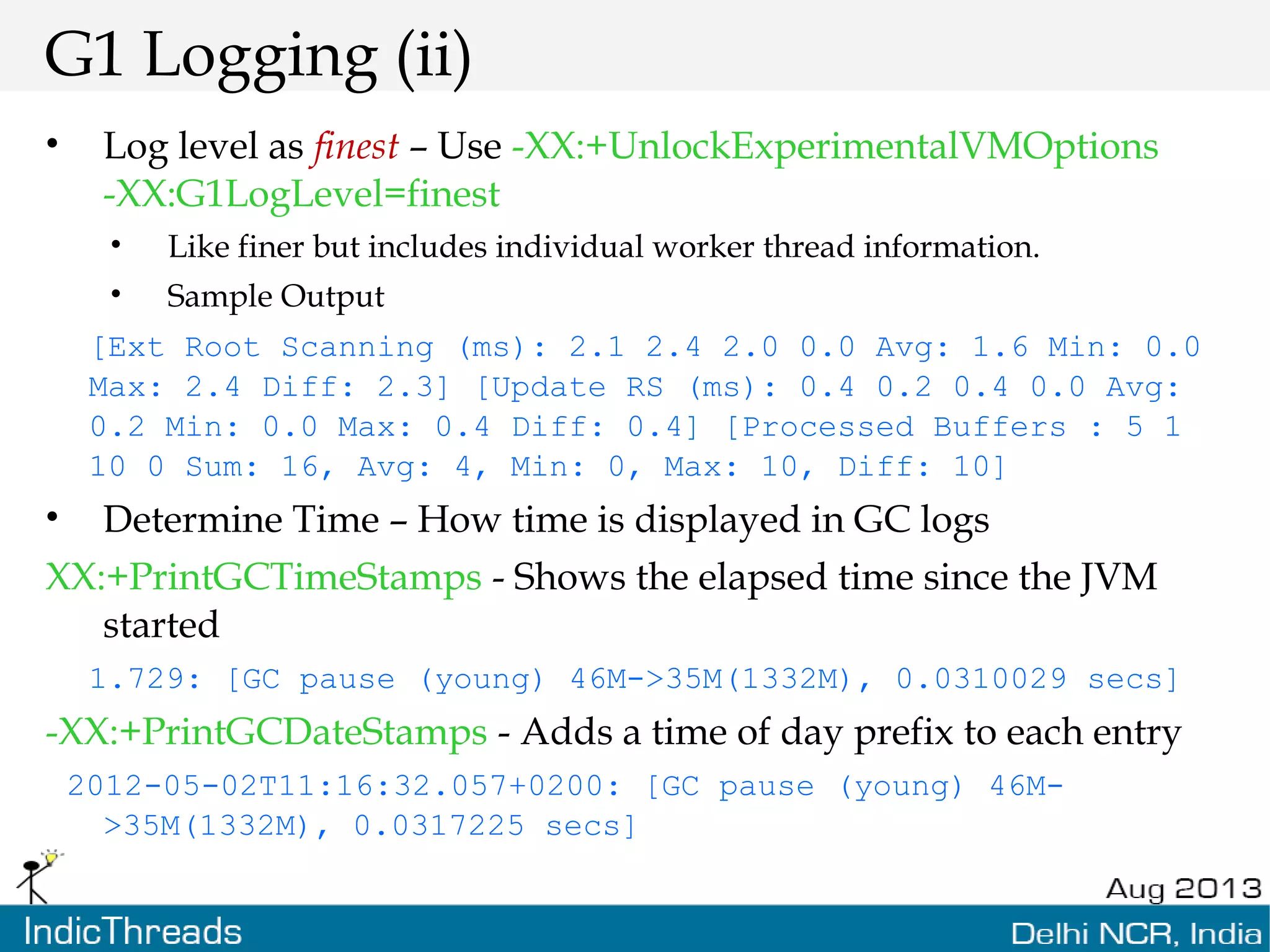 G1 Logging (ii) • Log level as finest – Use -XX:+UnlockExperimentalVMOptions -XX:G1LogLevel=finest • Like finer but includes individual worker thread information. • Sample Output [Ext Root Scanning (ms): 2.1 2.4 2.0 0.0 Avg: 1.6 Min: 0.0 Max: 2.4 Diff: 2.3] [Update RS (ms): 0.4 0.2 0.4 0.0 Avg: 0.2 Min: 0.0 Max: 0.4 Diff: 0.4] [Processed Buffers : 5 1 10 0 Sum: 16, Avg: 4, Min: 0, Max: 10, Diff: 10] • Determine Time – How time is displayed in GC logs XX:+PrintGCTimeStamps - Shows the elapsed time since the JVM started 1.729: [GC pause (young) 46M->35M(1332M), 0.0310029 secs] -XX:+PrintGCDateStamps - Adds a time of day prefix to each entry 2012-05-02T11:16:32.057+0200: [GC pause (young) 46M- >35M(1332M), 0.0317225 secs] 