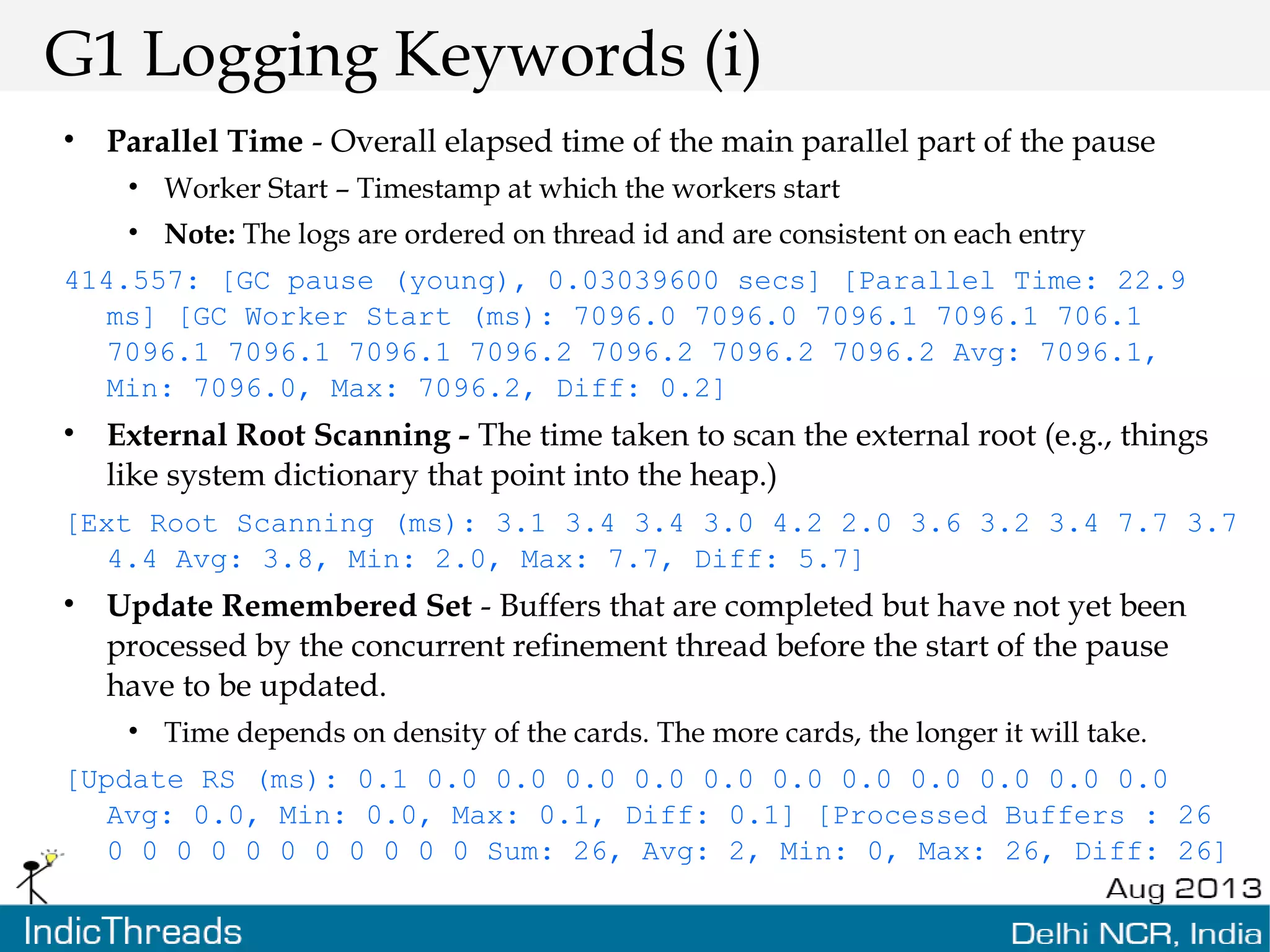 G1 Logging Keywords (i) • Parallel Time - Overall elapsed time of the main parallel part of the pause • Worker Start – Timestamp at which the workers start • Note: The logs are ordered on thread id and are consistent on each entry 414.557: [GC pause (young), 0.03039600 secs] [Parallel Time: 22.9 ms] [GC Worker Start (ms): 7096.0 7096.0 7096.1 7096.1 706.1 7096.1 7096.1 7096.1 7096.2 7096.2 7096.2 7096.2 Avg: 7096.1, Min: 7096.0, Max: 7096.2, Diff: 0.2] • External Root Scanning - The time taken to scan the external root (e.g., things like system dictionary that point into the heap.) [Ext Root Scanning (ms): 3.1 3.4 3.4 3.0 4.2 2.0 3.6 3.2 3.4 7.7 3.7 4.4 Avg: 3.8, Min: 2.0, Max: 7.7, Diff: 5.7] • Update Remembered Set - Buffers that are completed but have not yet been processed by the concurrent refinement thread before the start of the pause have to be updated. • Time depends on density of the cards. The more cards, the longer it will take. [Update RS (ms): 0.1 0.0 0.0 0.0 0.0 0.0 0.0 0.0 0.0 0.0 0.0 0.0 Avg: 0.0, Min: 0.0, Max: 0.1, Diff: 0.1] [Processed Buffers : 26 0 0 0 0 0 0 0 0 0 0 0 Sum: 26, Avg: 2, Min: 0, Max: 26, Diff: 26] 