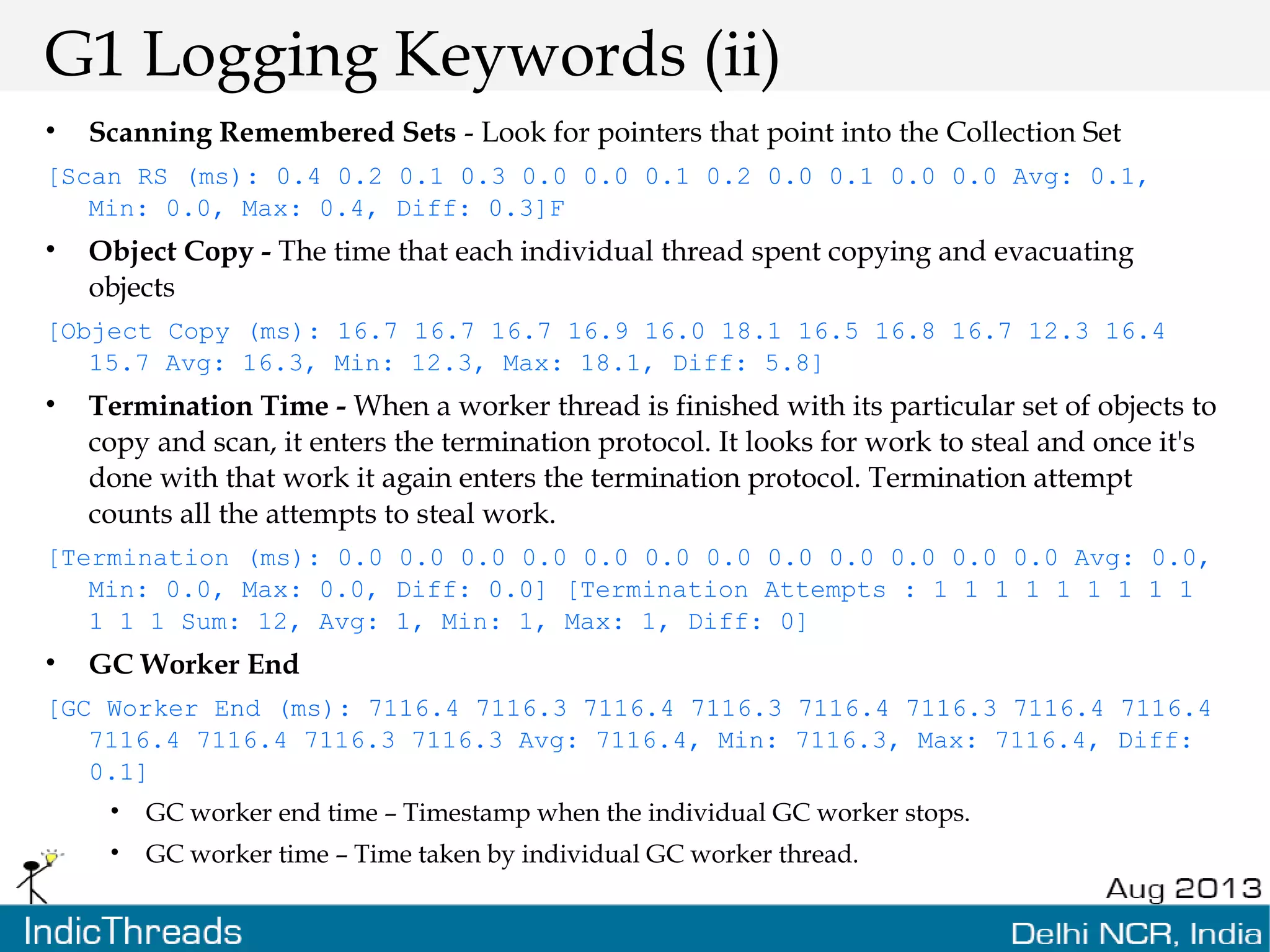 G1 Logging Keywords (ii) • Scanning Remembered Sets - Look for pointers that point into the Collection Set [Scan RS (ms): 0.4 0.2 0.1 0.3 0.0 0.0 0.1 0.2 0.0 0.1 0.0 0.0 Avg: 0.1, Min: 0.0, Max: 0.4, Diff: 0.3]F • Object Copy - The time that each individual thread spent copying and evacuating objects [Object Copy (ms): 16.7 16.7 16.7 16.9 16.0 18.1 16.5 16.8 16.7 12.3 16.4 15.7 Avg: 16.3, Min: 12.3, Max: 18.1, Diff: 5.8] • Termination Time - When a worker thread is finished with its particular set of objects to copy and scan, it enters the termination protocol. It looks for work to steal and once it's done with that work it again enters the termination protocol. Termination attempt counts all the attempts to steal work. [Termination (ms): 0.0 0.0 0.0 0.0 0.0 0.0 0.0 0.0 0.0 0.0 0.0 0.0 Avg: 0.0, Min: 0.0, Max: 0.0, Diff: 0.0] [Termination Attempts : 1 1 1 1 1 1 1 1 1 1 1 1 Sum: 12, Avg: 1, Min: 1, Max: 1, Diff: 0] • GC Worker End [GC Worker End (ms): 7116.4 7116.3 7116.4 7116.3 7116.4 7116.3 7116.4 7116.4 7116.4 7116.4 7116.3 7116.3 Avg: 7116.4, Min: 7116.3, Max: 7116.4, Diff: 0.1] • GC worker end time – Timestamp when the individual GC worker stops. • GC worker time – Time taken by individual GC worker thread. 