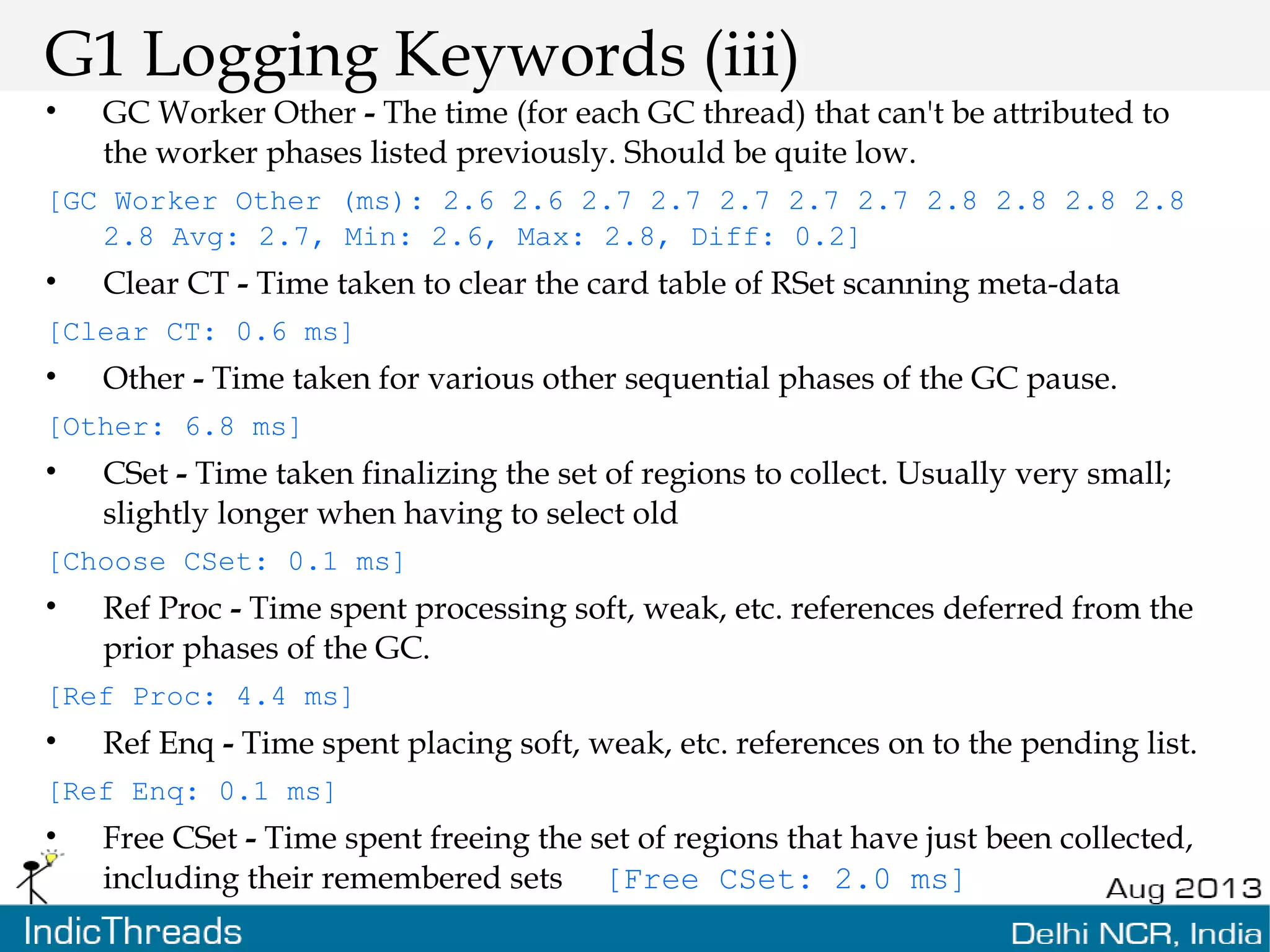 G1 Logging Keywords (iii) • GC Worker Other - The time (for each GC thread) that can't be attributed to the worker phases listed previously. Should be quite low. [GC Worker Other (ms): 2.6 2.6 2.7 2.7 2.7 2.7 2.7 2.8 2.8 2.8 2.8 2.8 Avg: 2.7, Min: 2.6, Max: 2.8, Diff: 0.2] • Clear CT - Time taken to clear the card table of RSet scanning meta-data [Clear CT: 0.6 ms] • Other - Time taken for various other sequential phases of the GC pause. [Other: 6.8 ms] • CSet - Time taken finalizing the set of regions to collect. Usually very small; slightly longer when having to select old [Choose CSet: 0.1 ms] • Ref Proc - Time spent processing soft, weak, etc. references deferred from the prior phases of the GC. [Ref Proc: 4.4 ms] • Ref Enq - Time spent placing soft, weak, etc. references on to the pending list. [Ref Enq: 0.1 ms] • Free CSet - Time spent freeing the set of regions that have just been collected, including their remembered sets [Free CSet: 2.0 ms] 