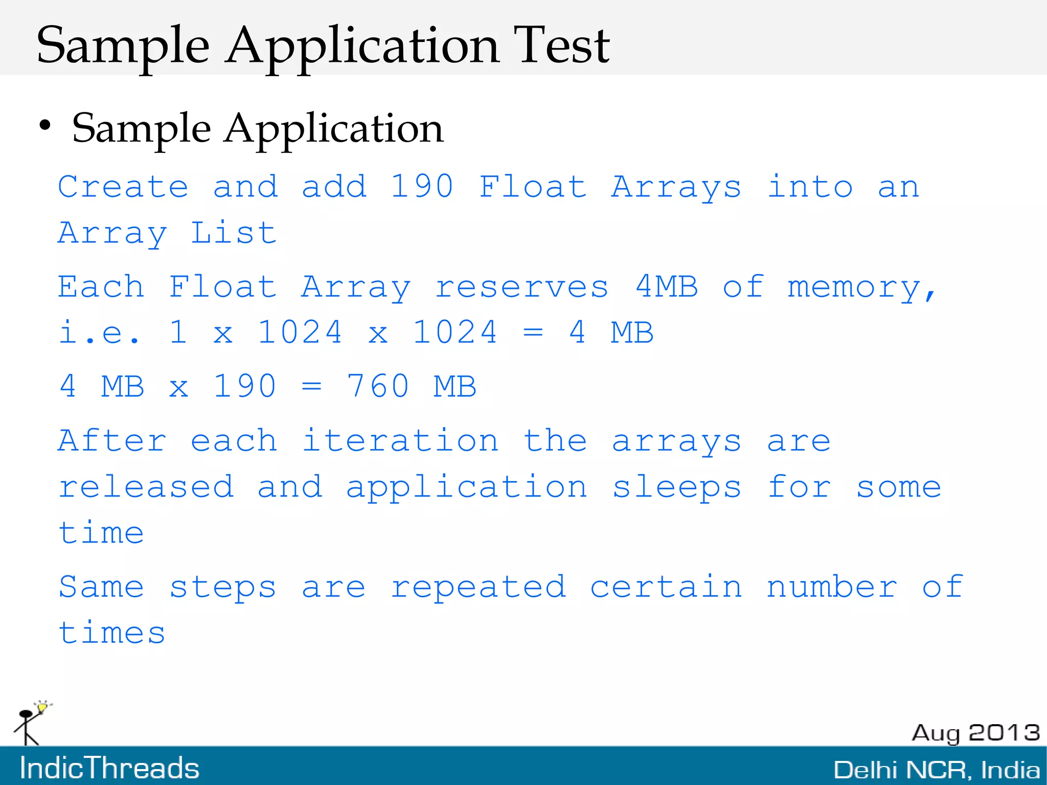 Sample Application Test • Sample Application Create and add 190 Float Arrays into an Array List Each Float Array reserves 4MB of memory, i.e. 1 x 1024 x 1024 = 4 MB 4 MB x 190 = 760 MB After each iteration the arrays are released and application sleeps for some time Same steps are repeated certain number of times 