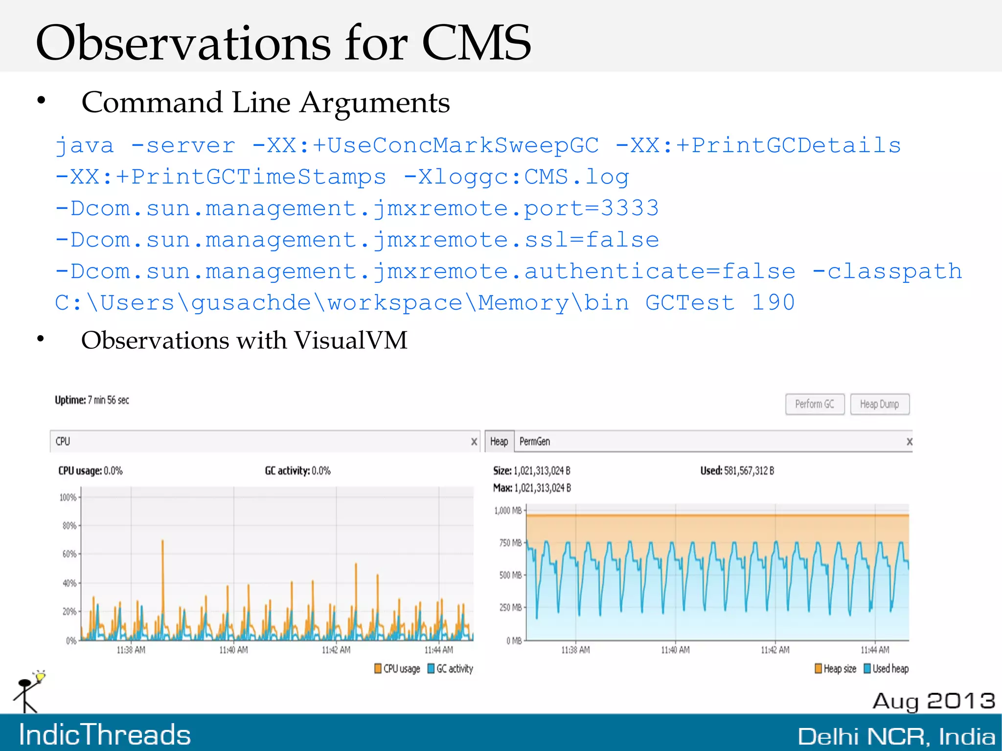 Observations for CMS • Command Line Arguments java -server -XX:+UseConcMarkSweepGC -XX:+PrintGCDetails -XX:+PrintGCTimeStamps -Xloggc:CMS.log -Dcom.sun.management.jmxremote.port=3333 -Dcom.sun.management.jmxremote.ssl=false -Dcom.sun.management.jmxremote.authenticate=false -classpath C:UsersgusachdeworkspaceMemorybin GCTest 190 • Observations with VisualVM 