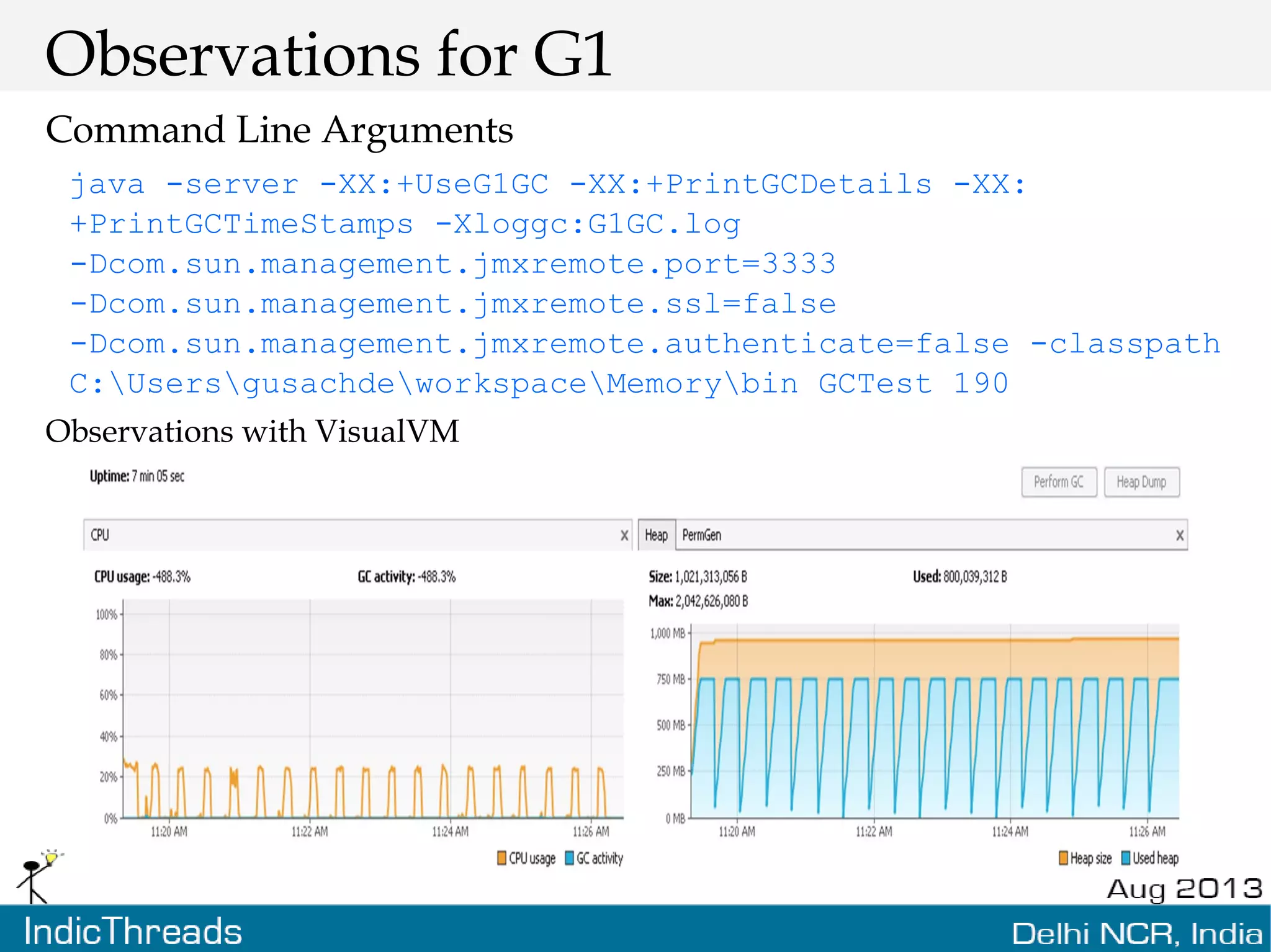 Observations for G1 Command Line Arguments java -server -XX:+UseG1GC -XX:+PrintGCDetails -XX: +PrintGCTimeStamps -Xloggc:G1GC.log -Dcom.sun.management.jmxremote.port=3333 -Dcom.sun.management.jmxremote.ssl=false -Dcom.sun.management.jmxremote.authenticate=false -classpath C:UsersgusachdeworkspaceMemorybin GCTest 190 Observations with VisualVM 