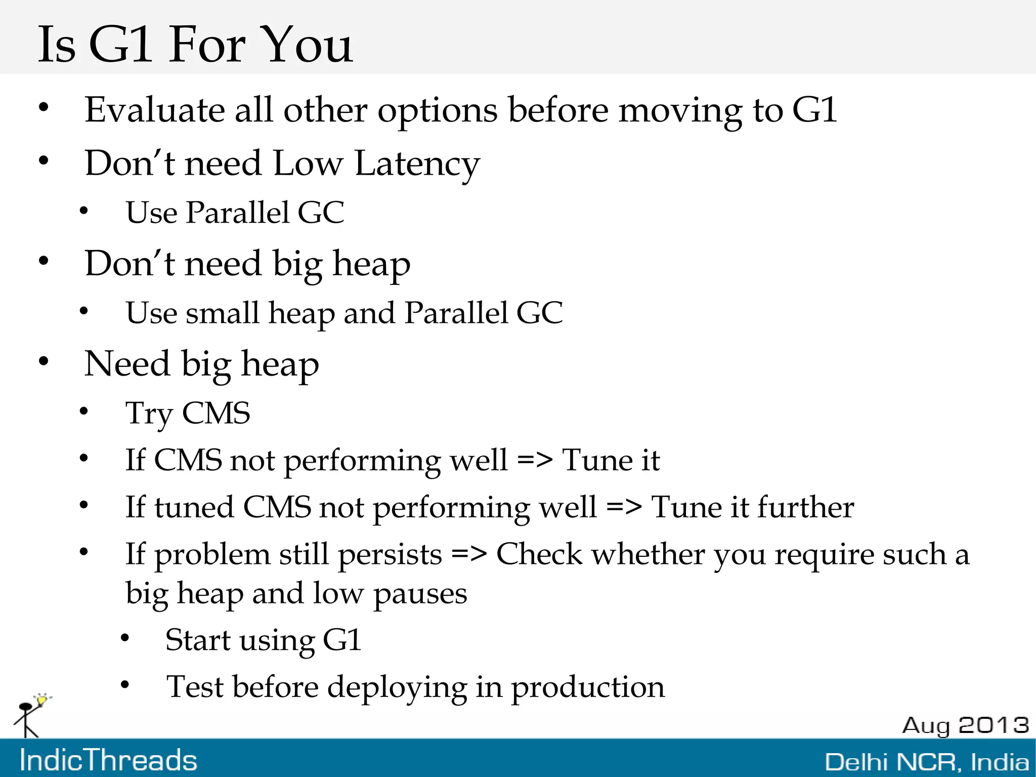 Is G1 For You • Evaluate all other options before moving to G1 • Don’t need Low Latency • Use Parallel GC • Don’t need big heap • Use small heap and Parallel GC • Need big heap • Try CMS • If CMS not performing well => Tune it • If tuned CMS not performing well => Tune it further • If problem still persists => Check whether you require such a big heap and low pauses • Start using G1 • Test before deploying in production 