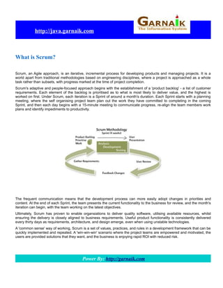 http://java.garnaik.com



What is Scrum?

Scrum, an Agile approach, is an iterative, incremental process for developing products and managing projects. It is a
world apart from traditional methodologies based on engineering disciplines, where a project is approached as a whole
task rather than subsets, with progress marked at the time of project completion.
Scrum's adaptive and people-focused approach begins with the establishment of a 'product backlog' - a list of customer
requirements. Each element of the backlog is prioritised as to what is most likely to deliver value, and the highest is
worked on first. Under Scrum, each iteration is a Sprint of around a month's duration. Each Sprint starts with a planning
meeting, where the self organising project team plan out the work they have committed to completing in the coming
Sprint, and then each day begins with a 15-minute meeting to communicate progress, re-align the team members work
plans and identify impediments to productivity.




The frequent communication means that the development process can more easily adopt changes in priorities and
content. At the end of each Sprint, the team presents the current functionality to the business for review, and the month's
iteration can begin, with the team working on the latest objectives.
Ultimately, Scrum has proven to enable organsiations to deliver quality software, utilising available resources, whilst
ensuring the delivery is closely aligned to business requirements. Useful product functionality is consistently delivered
every thirty days as requirements, architecture, and design emerge, even when using unstable technologies.
A 'common sense' way of working, Scrum is a set of values, practices, and rules in a development framework that can be
quickly implemented and repeated. A 'win-win-win' scenario where the project teams are empowered and motivated, the
users are provided solutions that they want, and the business is enjoying rapid ROI with reduced risk.




                                          Power By: http://garnaik.com
 