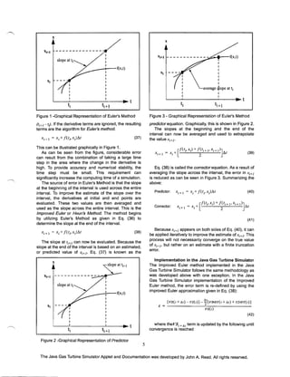 x
x

--f(x,t)

.J"""
...........

I
I

av=~ L. att

i

I
I

~--~----------~----~~t

~--~------------~----~t

~

t·1

~+l

Figure 1 -Graphical Representation of Euler's Method

Figure 3 - Graphical Representation of Euler's Method

(Ii+) - IJ. If the derivative terms are ignored, the resulting
terms are the algorithm for Euler's method.

predictor equation. Graphically, this is shown in Figure 2.
The slopes at the beginning and the end of the
interval can now be averaged and used to extrapolate
the value xi+}'

(37)

This can be illustrated graphically in Figure 1.
As can be seen from the figure, considerable error
can result from the combination of taking a large time
step in the area where the change in the derivative is
high. To provide accuracy and numerical stability, the
time step must be small. This requirement can
significantly increase the computing time of a simulation.
The source of error in Euler's Method is that the slope
at the beginning of the interval is used across the entire
interval. To improve the estimate of the slope over the
interval, the derivatives at initial and end pOints are
evaluated. These two values are then averaged and
used as the slope across the entire interval. This is the
Improved Euler or Heun's Method. The method begins
by utilizing Euler's Method as given in Eq. (36) to
determine the slope at the end of the interval.

(39)

Eq. (38) is called the cOffectorequation. As a result of
averaging the slope across the interval, the error in Xi+}
is reduced as can be seen in Figure 3. Summarizing the
above:
(40)

(41)

Because xi+} appears on both sides of Eq. (40), it can
be applied iteratively to improve the estimate of Xi+}- This
process will not necessarily converge on the true value
of Xi+}> but rather on an estimate with a finite truncation
error.

(38)

The slope at Ii+} can now be evaluated. Because the
slope at the end of the interval is based on an estimated,
or predicted value of Xi+ j. Eq. (37) is known as the

Implementation in the Java Gas Turbine Simulator
The Improved Euler method implemented in the Java
Gas Turbine Simulator follows the same methodology as
was developed above with one exception. In the Java
Gas Turbine Simulator implementation of the Improved
Euler method, the error term is re-defined by using the
improved Euler approximation given in Eq. (38):

x

xl+.

t__ --­--­----­

[VS(t+M)-VS(t)]

W[VDOT(t+At) + VDOT(t)]

E = --------------~----------------

vS(t)

(42)

where theVSt + M term is updated by the following until
convergence is reached

~----~----------~----~~t

~+1

Figure 2 -Graphical Representation of Predictor

5
The Java Gas Turbine Simulator Applet and Documentation was developed by John A. Reed. All rights reserved.

 