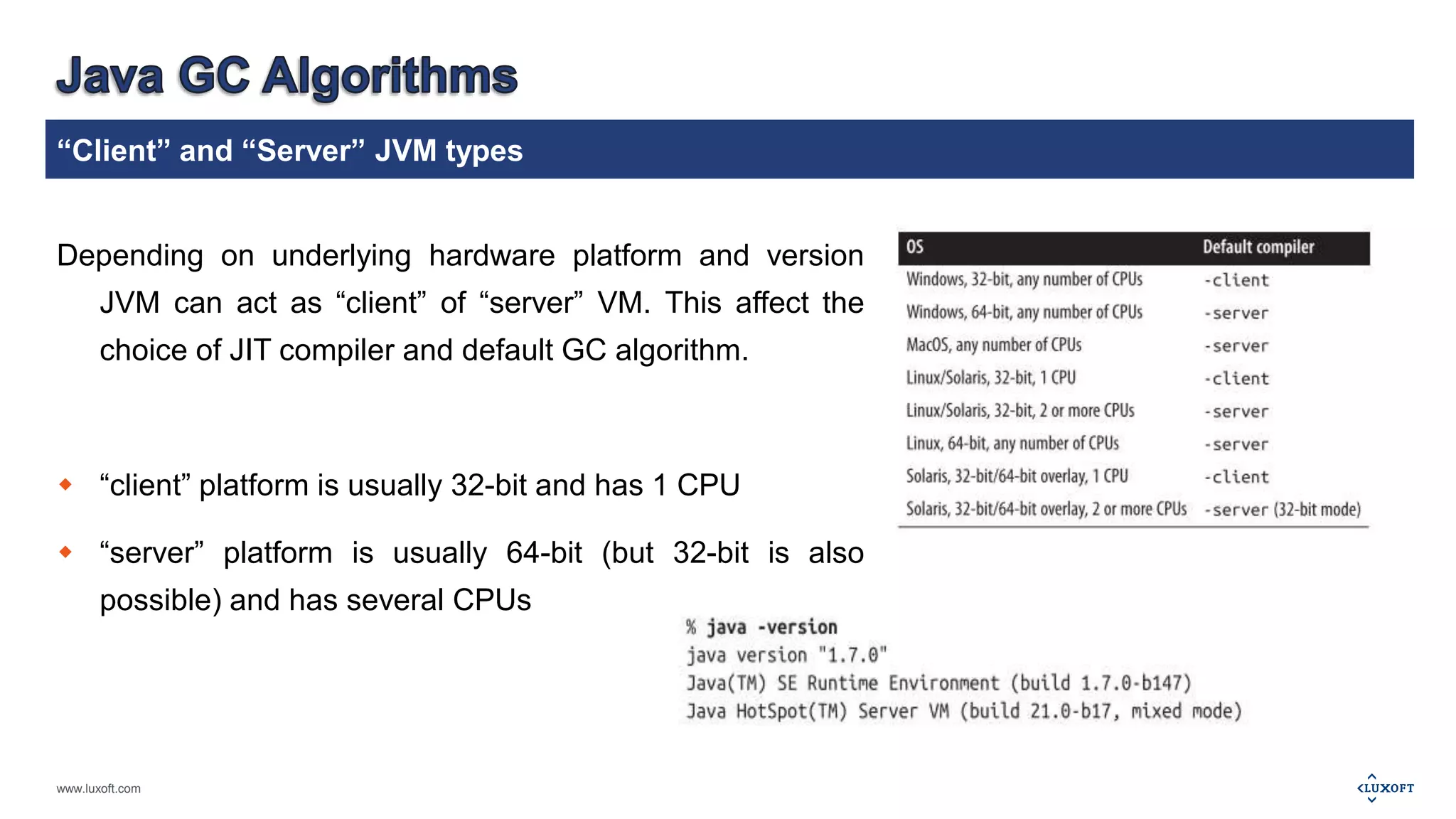 “Client” and “Server” JVM types 
Depending on underlying hardware platform and version 
JVM can act as “client” of “server” VM. This affect the 
choice of JIT compiler and default GC algorithm. 
 “client” platform is usually 32-bit and has 1 CPU 
 “server” platform is usually 64-bit (but 32-bit is also 
possible) and has several CPUs 
www.luxoft.com 
 