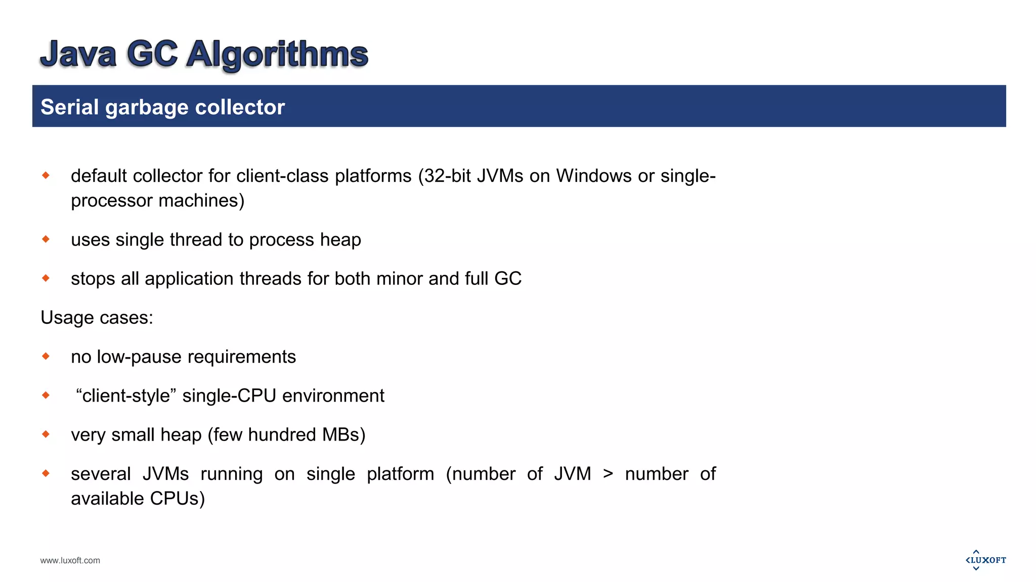 Serial garbage collector 
 default collector for client-class platforms (32-bit JVMs on Windows or single-processor 
www.luxoft.com 
machines) 
 uses single thread to process heap 
 stops all application threads for both minor and full GC 
Usage cases: 
 no low-pause requirements 
 “client-style” single-CPU environment 
 very small heap (few hundred MBs) 
 several JVMs running on single platform (number of JVM > number of 
available CPUs) 
 