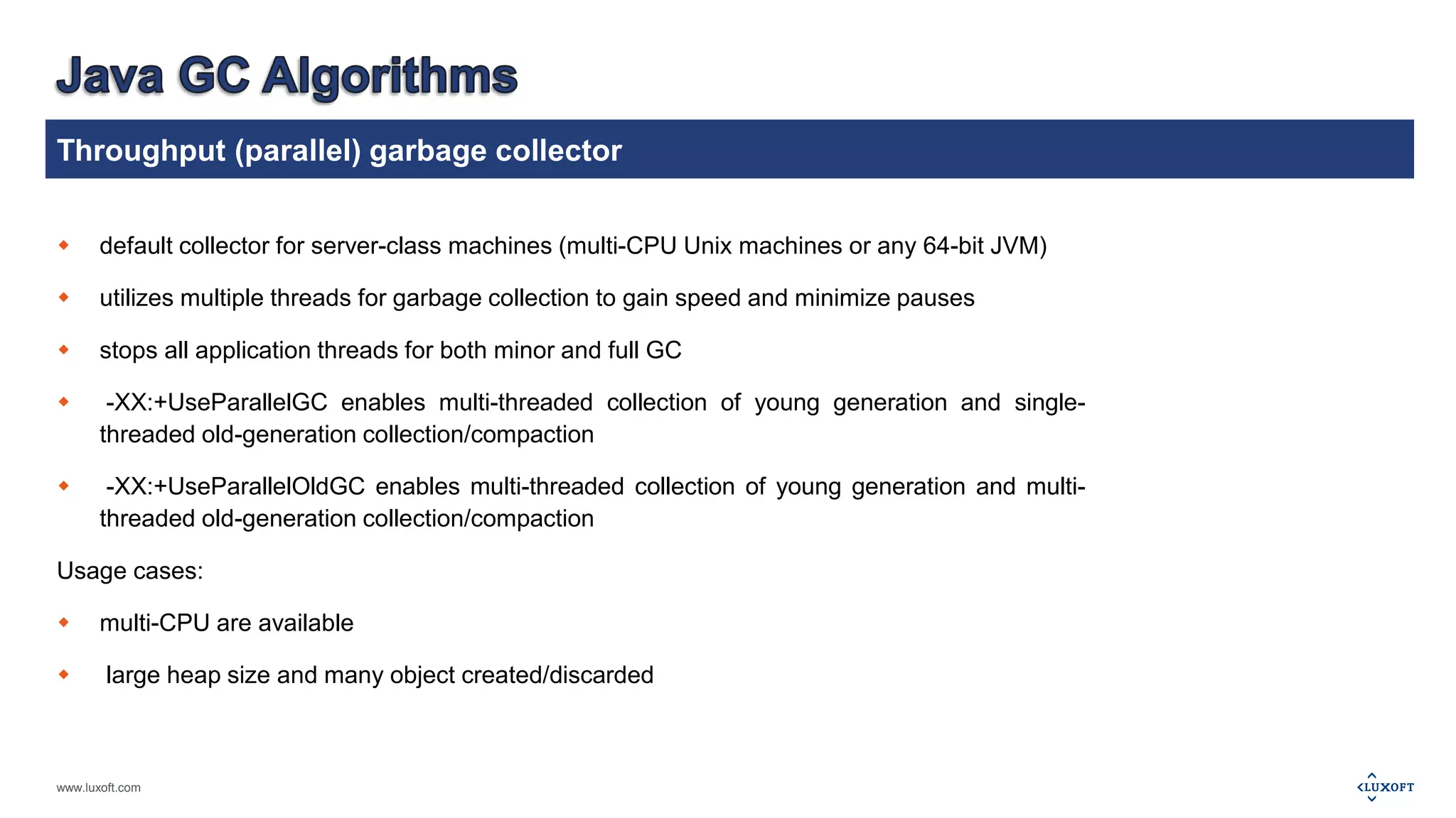 Throughput (parallel) garbage collector 
 default collector for server-class machines (multi-CPU Unix machines or any 64-bit JVM) 
 utilizes multiple threads for garbage collection to gain speed and minimize pauses 
 stops all application threads for both minor and full GC 
 -XX:+UseParallelGC enables multi-threaded collection of young generation and single-threaded 
www.luxoft.com 
old-generation collection/compaction 
 -XX:+UseParallelOldGC enables multi-threaded collection of young generation and multi-threaded 
old-generation collection/compaction 
Usage cases: 
 multi-CPU are available 
 large heap size and many object created/discarded 
 