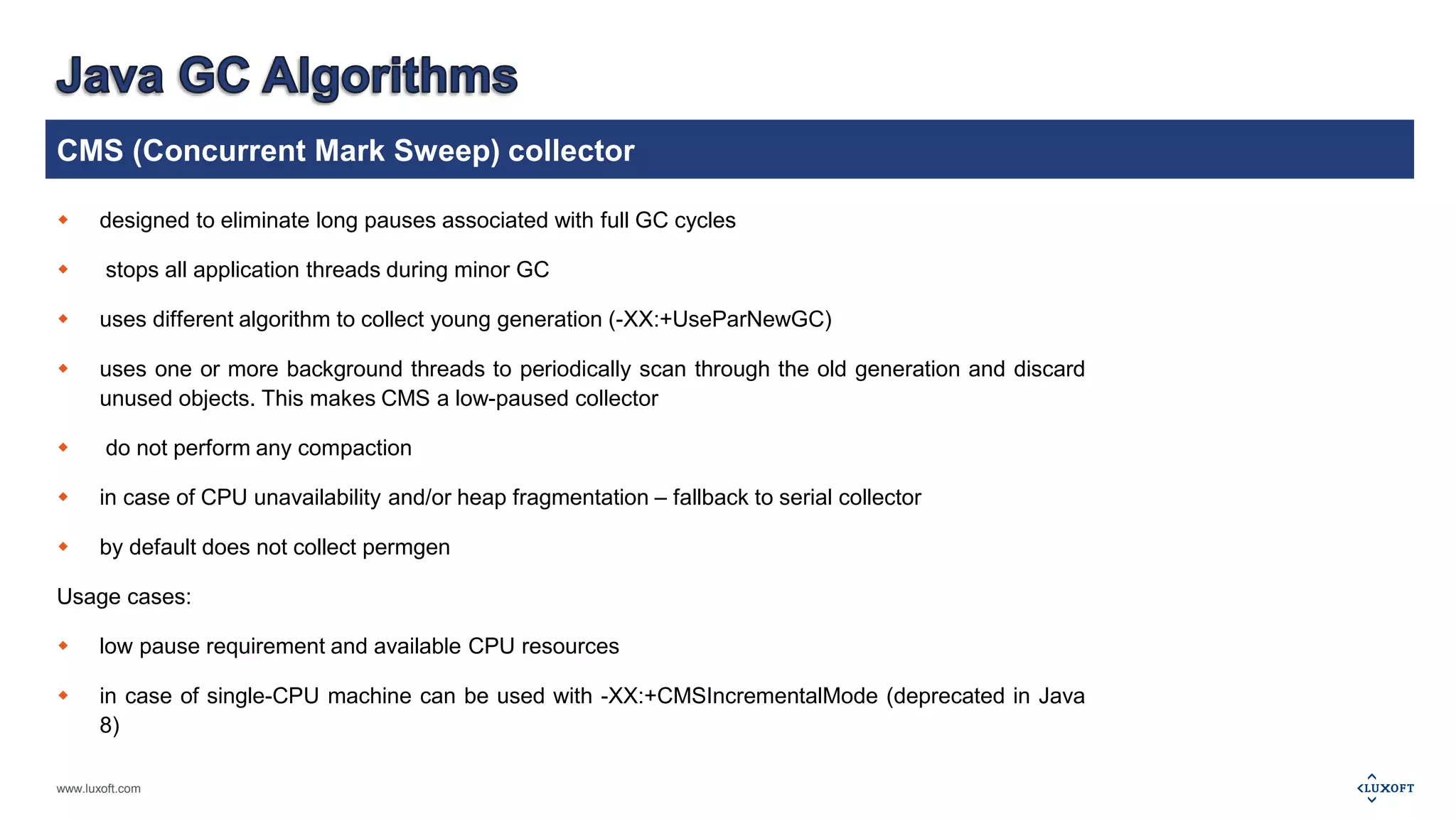 CMS (Concurrent Mark Sweep) collector 
 designed to eliminate long pauses associated with full GC cycles 
 stops all application threads during minor GC 
 uses different algorithm to collect young generation (-XX:+UseParNewGC) 
 uses one or more background threads to periodically scan through the old generation and discard 
unused objects. This makes CMS a low-paused collector 
 do not perform any compaction 
 in case of CPU unavailability and/or heap fragmentation – fallback to serial collector 
 by default does not collect permgen 
Usage cases: 
 low pause requirement and available CPU resources 
 in case of single-CPU machine can be used with -XX:+CMSIncrementalMode (deprecated in Java 
8) 
www.luxoft.com 
 