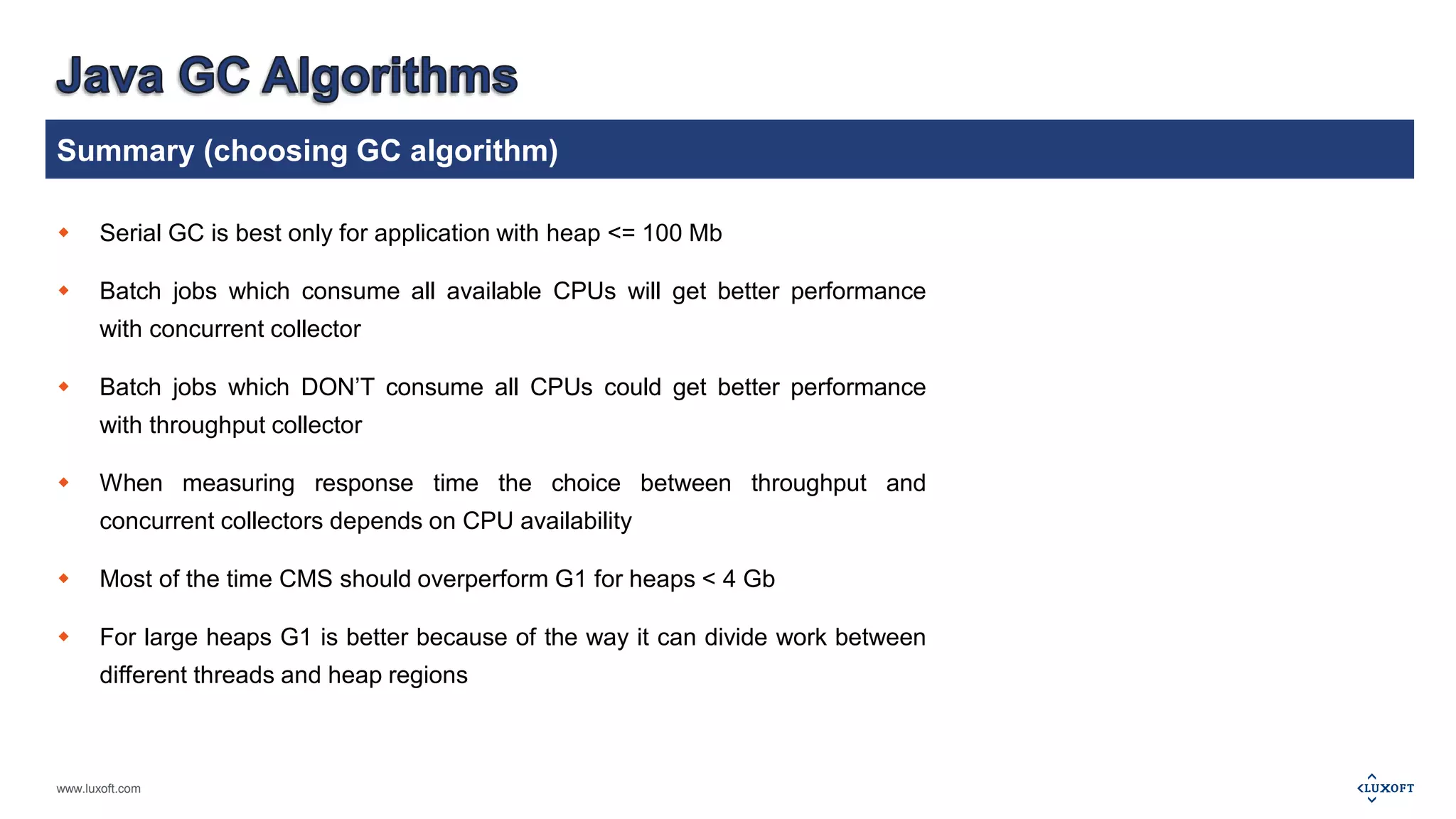 Summary (choosing GC algorithm) 
 Serial GC is best only for application with heap <= 100 Mb 
 Batch jobs which consume all available CPUs will get better performance 
with concurrent collector 
 Batch jobs which DON’T consume all CPUs could get better performance 
with throughput collector 
 When measuring response time the choice between throughput and 
concurrent collectors depends on CPU availability 
 Most of the time CMS should overperform G1 for heaps < 4 Gb 
 For large heaps G1 is better because of the way it can divide work between 
different threads and heap regions 
www.luxoft.com 
 