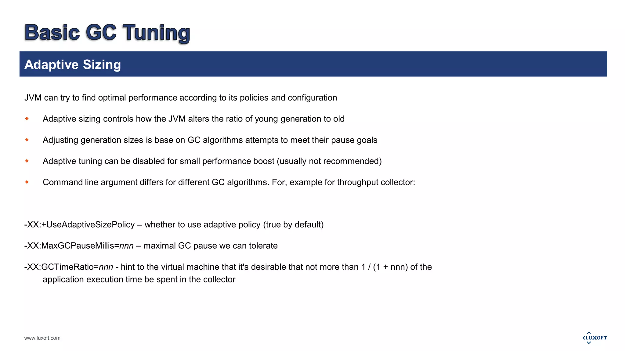 Adaptive Sizing 
JVM can try to find optimal performance according to its policies and configuration 
 Adaptive sizing controls how the JVM alters the ratio of young generation to old 
 Adjusting generation sizes is base on GC algorithms attempts to meet their pause goals 
 Adaptive tuning can be disabled for small performance boost (usually not recommended) 
 Command line argument differs for different GC algorithms. For, example for throughput collector: 
-XX:+UseAdaptiveSizePolicy – whether to use adaptive policy (true by default) 
-XX:MaxGCPauseMillis=nnn – maximal GC pause we can tolerate 
-XX:GCTimeRatio=nnn - hint to the virtual machine that it's desirable that not more than 1 / (1 + nnn) of the 
application execution time be spent in the collector 
www.luxoft.com 
 
