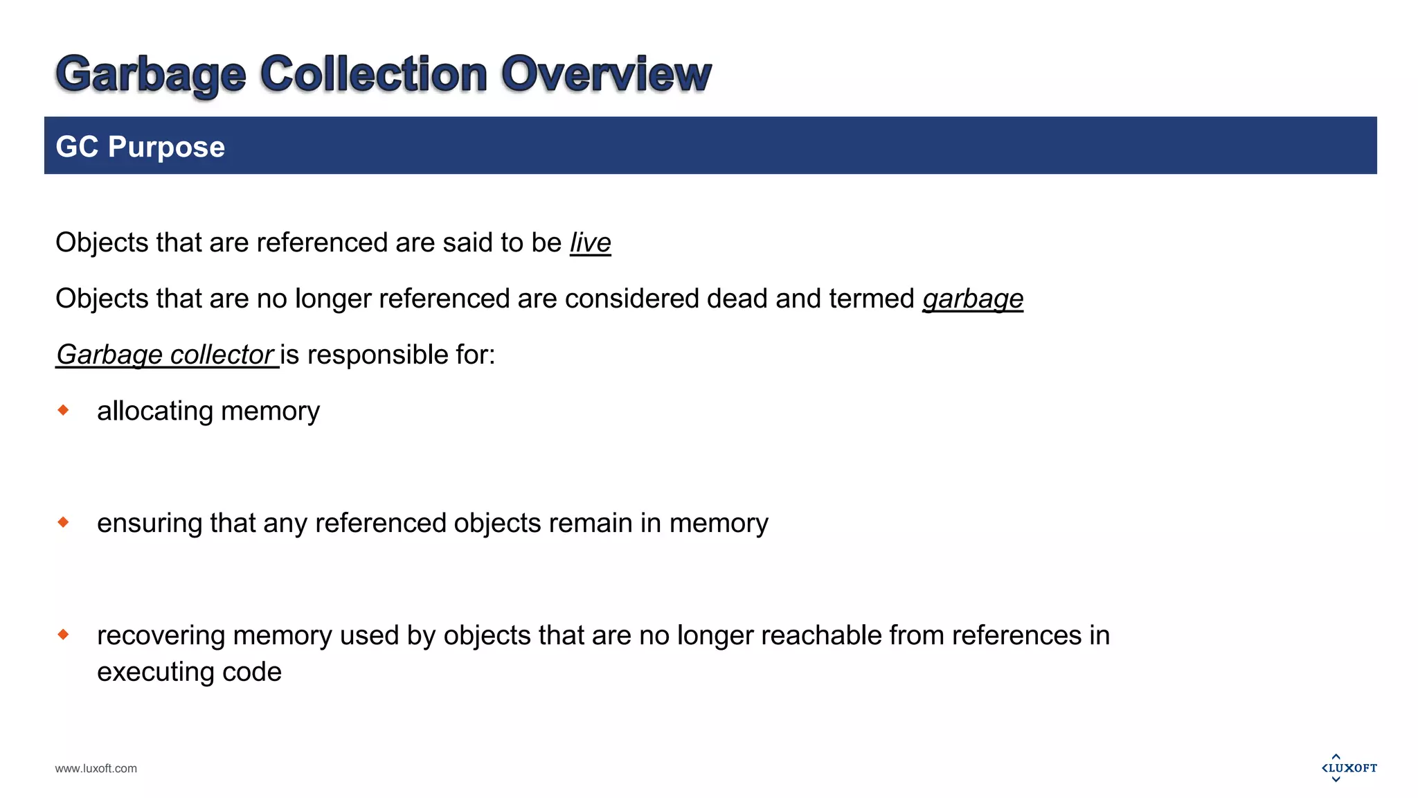 GC Purpose 
Objects that are referenced are said to be live 
Objects that are no longer referenced are considered dead and termed garbage 
Garbage collector is responsible for: 
 allocating memory 
 ensuring that any referenced objects remain in memory 
 recovering memory used by objects that are no longer reachable from references in 
executing code 
www.luxoft.com 
 