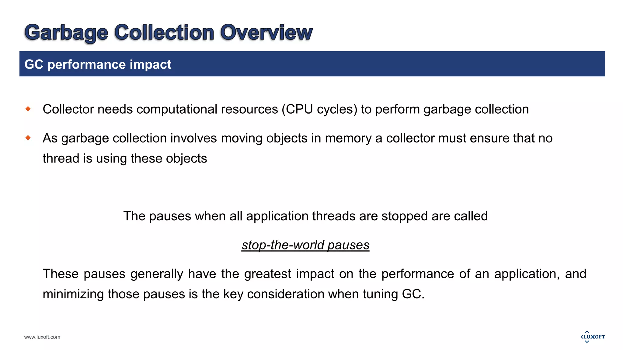 GC performance impact 
 Collector needs computational resources (CPU cycles) to perform garbage collection 
 As garbage collection involves moving objects in memory a collector must ensure that no 
thread is using these objects 
www.luxoft.com 
The pauses when all application threads are stopped are called 
stop-the-world pauses 
These pauses generally have the greatest impact on the performance of an application, and 
minimizing those pauses is the key consideration when tuning GC. 
 